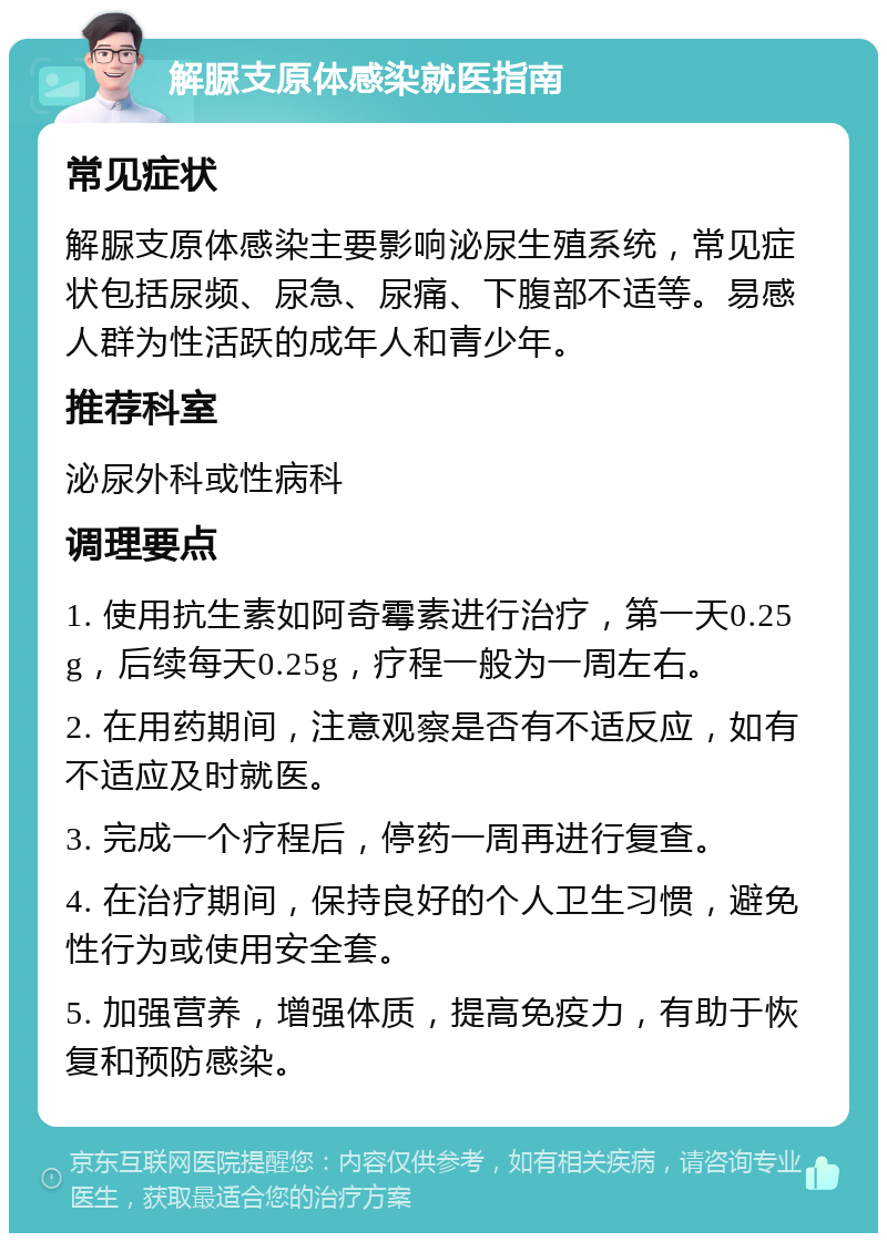 解脲支原体感染就医指南 常见症状 解脲支原体感染主要影响泌尿生殖系统，常见症状包括尿频、尿急、尿痛、下腹部不适等。易感人群为性活跃的成年人和青少年。 推荐科室 泌尿外科或性病科 调理要点 1. 使用抗生素如阿奇霉素进行治疗，第一天0.25g，后续每天0.25g，疗程一般为一周左右。 2. 在用药期间，注意观察是否有不适反应，如有不适应及时就医。 3. 完成一个疗程后，停药一周再进行复查。 4. 在治疗期间，保持良好的个人卫生习惯，避免性行为或使用安全套。 5. 加强营养，增强体质，提高免疫力，有助于恢复和预防感染。