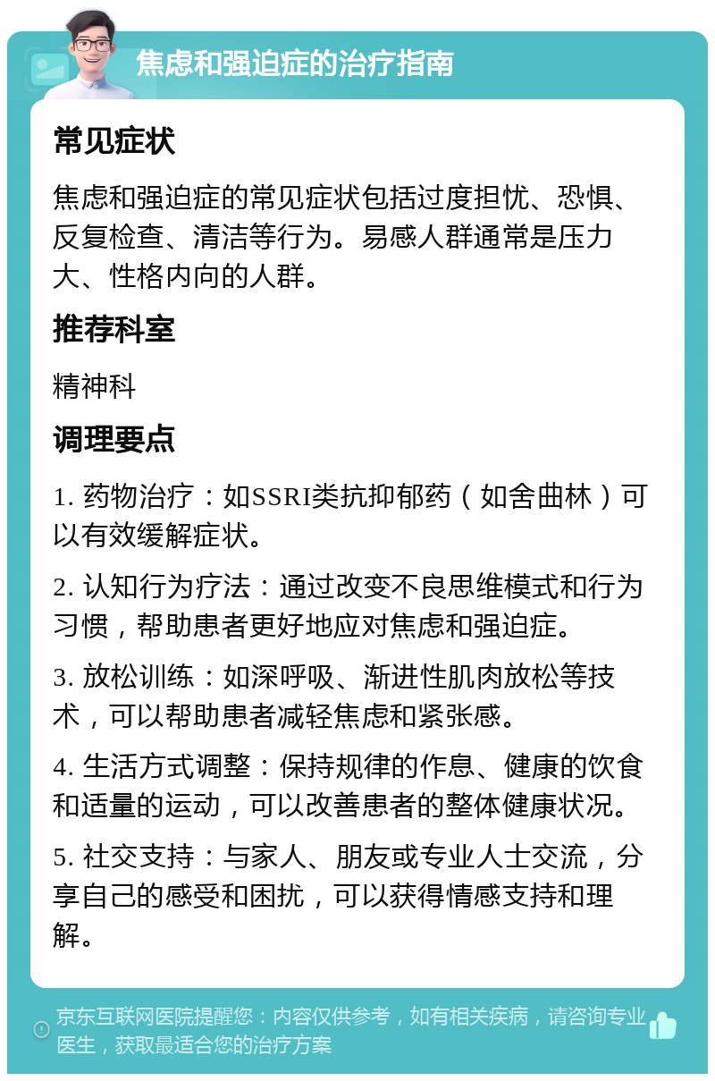 焦虑和强迫症的治疗指南 常见症状 焦虑和强迫症的常见症状包括过度担忧、恐惧、反复检查、清洁等行为。易感人群通常是压力大、性格内向的人群。 推荐科室 精神科 调理要点 1. 药物治疗：如SSRI类抗抑郁药（如舍曲林）可以有效缓解症状。 2. 认知行为疗法：通过改变不良思维模式和行为习惯，帮助患者更好地应对焦虑和强迫症。 3. 放松训练：如深呼吸、渐进性肌肉放松等技术，可以帮助患者减轻焦虑和紧张感。 4. 生活方式调整：保持规律的作息、健康的饮食和适量的运动，可以改善患者的整体健康状况。 5. 社交支持：与家人、朋友或专业人士交流，分享自己的感受和困扰，可以获得情感支持和理解。