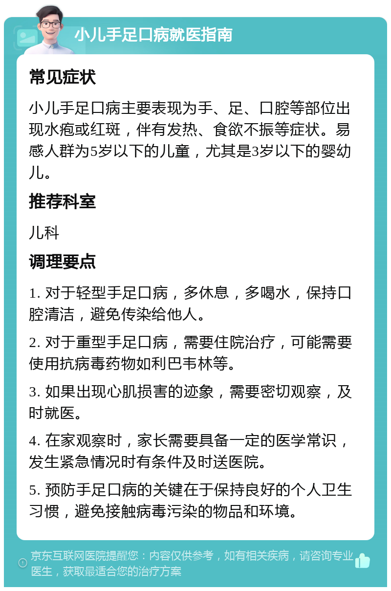 小儿手足口病就医指南 常见症状 小儿手足口病主要表现为手、足、口腔等部位出现水疱或红斑，伴有发热、食欲不振等症状。易感人群为5岁以下的儿童，尤其是3岁以下的婴幼儿。 推荐科室 儿科 调理要点 1. 对于轻型手足口病，多休息，多喝水，保持口腔清洁，避免传染给他人。 2. 对于重型手足口病，需要住院治疗，可能需要使用抗病毒药物如利巴韦林等。 3. 如果出现心肌损害的迹象，需要密切观察，及时就医。 4. 在家观察时，家长需要具备一定的医学常识，发生紧急情况时有条件及时送医院。 5. 预防手足口病的关键在于保持良好的个人卫生习惯，避免接触病毒污染的物品和环境。