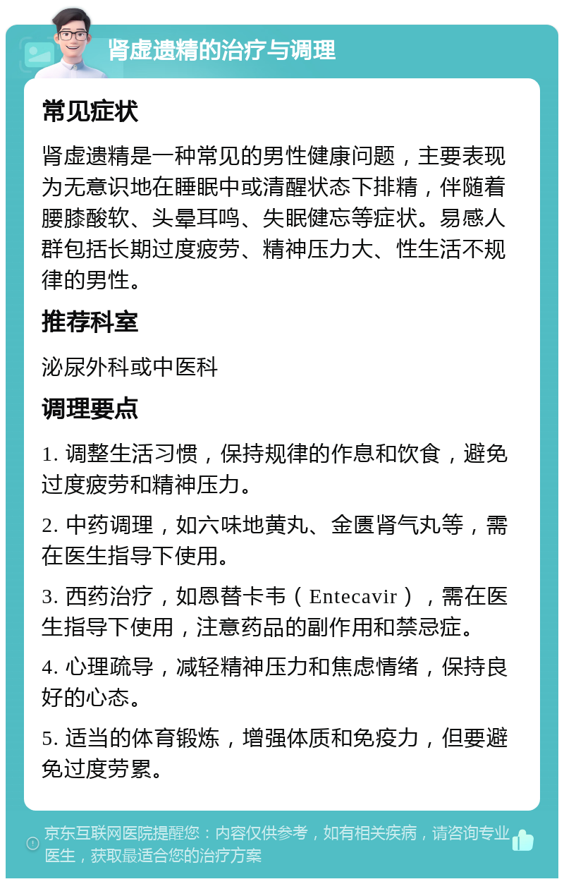 肾虚遗精的治疗与调理 常见症状 肾虚遗精是一种常见的男性健康问题，主要表现为无意识地在睡眠中或清醒状态下排精，伴随着腰膝酸软、头晕耳鸣、失眠健忘等症状。易感人群包括长期过度疲劳、精神压力大、性生活不规律的男性。 推荐科室 泌尿外科或中医科 调理要点 1. 调整生活习惯，保持规律的作息和饮食，避免过度疲劳和精神压力。 2. 中药调理，如六味地黄丸、金匮肾气丸等，需在医生指导下使用。 3. 西药治疗，如恩替卡韦（Entecavir），需在医生指导下使用，注意药品的副作用和禁忌症。 4. 心理疏导，减轻精神压力和焦虑情绪，保持良好的心态。 5. 适当的体育锻炼，增强体质和免疫力，但要避免过度劳累。