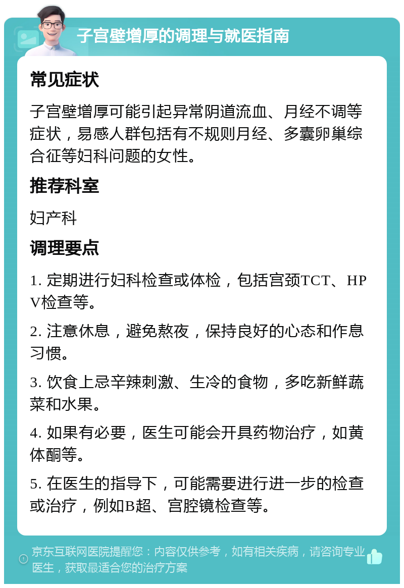 子宫壁增厚的调理与就医指南 常见症状 子宫壁增厚可能引起异常阴道流血、月经不调等症状，易感人群包括有不规则月经、多囊卵巢综合征等妇科问题的女性。 推荐科室 妇产科 调理要点 1. 定期进行妇科检查或体检，包括宫颈TCT、HPV检查等。 2. 注意休息，避免熬夜，保持良好的心态和作息习惯。 3. 饮食上忌辛辣刺激、生冷的食物，多吃新鲜蔬菜和水果。 4. 如果有必要，医生可能会开具药物治疗，如黄体酮等。 5. 在医生的指导下，可能需要进行进一步的检查或治疗，例如B超、宫腔镜检查等。