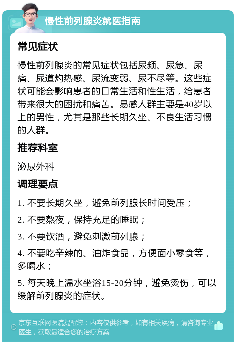 慢性前列腺炎就医指南 常见症状 慢性前列腺炎的常见症状包括尿频、尿急、尿痛、尿道灼热感、尿流变弱、尿不尽等。这些症状可能会影响患者的日常生活和性生活，给患者带来很大的困扰和痛苦。易感人群主要是40岁以上的男性，尤其是那些长期久坐、不良生活习惯的人群。 推荐科室 泌尿外科 调理要点 1. 不要长期久坐，避免前列腺长时间受压； 2. 不要熬夜，保持充足的睡眠； 3. 不要饮酒，避免刺激前列腺； 4. 不要吃辛辣的、油炸食品，方便面小零食等，多喝水； 5. 每天晚上温水坐浴15-20分钟，避免烫伤，可以缓解前列腺炎的症状。