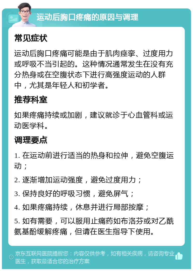 运动后胸口疼痛的原因与调理 常见症状 运动后胸口疼痛可能是由于肌肉痉挛、过度用力或呼吸不当引起的。这种情况通常发生在没有充分热身或在空腹状态下进行高强度运动的人群中，尤其是年轻人和初学者。 推荐科室 如果疼痛持续或加剧，建议就诊于心血管科或运动医学科。 调理要点 1. 在运动前进行适当的热身和拉伸，避免空腹运动； 2. 逐渐增加运动强度，避免过度用力； 3. 保持良好的呼吸习惯，避免屏气； 4. 如果疼痛持续，休息并进行局部按摩； 5. 如有需要，可以服用止痛药如布洛芬或对乙酰氨基酚缓解疼痛，但请在医生指导下使用。