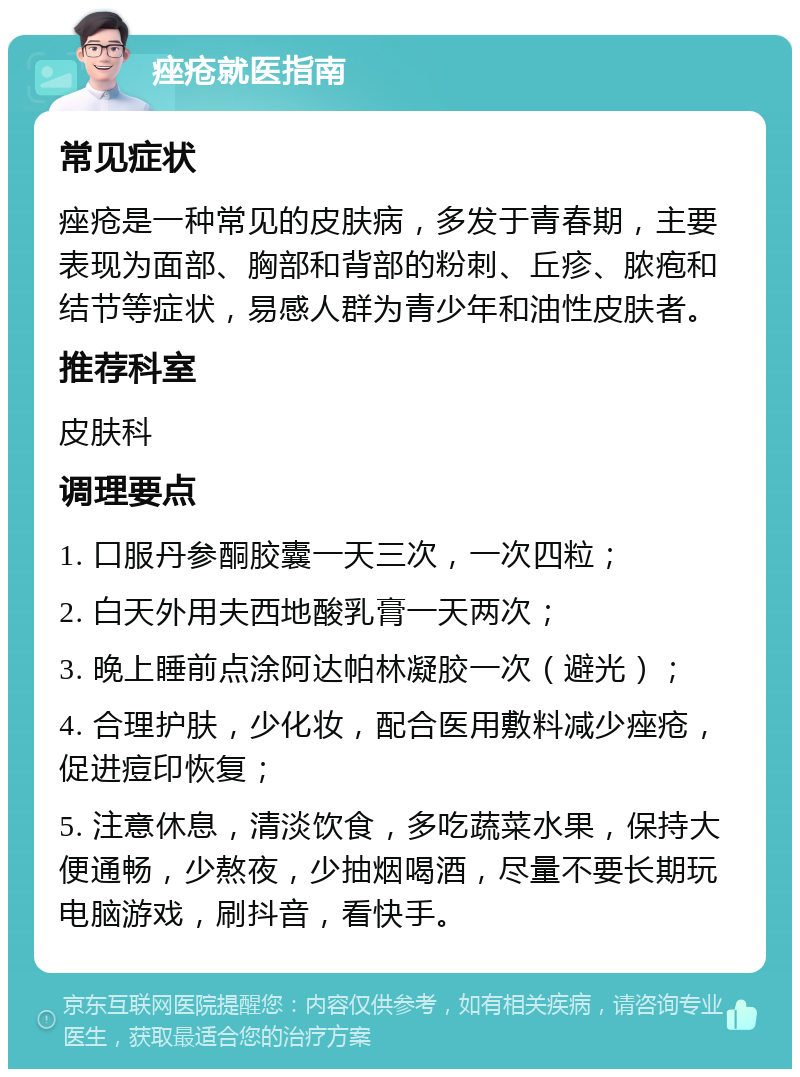 痤疮就医指南 常见症状 痤疮是一种常见的皮肤病，多发于青春期，主要表现为面部、胸部和背部的粉刺、丘疹、脓疱和结节等症状，易感人群为青少年和油性皮肤者。 推荐科室 皮肤科 调理要点 1. 口服丹参酮胶囊一天三次，一次四粒； 2. 白天外用夫西地酸乳膏一天两次； 3. 晚上睡前点涂阿达帕林凝胶一次（避光）； 4. 合理护肤，少化妆，配合医用敷料减少痤疮，促进痘印恢复； 5. 注意休息，清淡饮食，多吃蔬菜水果，保持大便通畅，少熬夜，少抽烟喝酒，尽量不要长期玩电脑游戏，刷抖音，看快手。