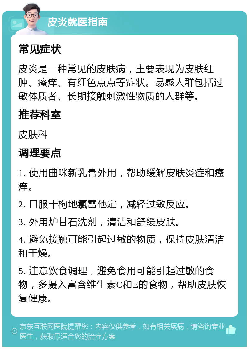 皮炎就医指南 常见症状 皮炎是一种常见的皮肤病，主要表现为皮肤红肿、瘙痒、有红色点点等症状。易感人群包括过敏体质者、长期接触刺激性物质的人群等。 推荐科室 皮肤科 调理要点 1. 使用曲咪新乳膏外用，帮助缓解皮肤炎症和瘙痒。 2. 口服十枸地氯雷他定，减轻过敏反应。 3. 外用炉甘石洗剂，清洁和舒缓皮肤。 4. 避免接触可能引起过敏的物质，保持皮肤清洁和干燥。 5. 注意饮食调理，避免食用可能引起过敏的食物，多摄入富含维生素C和E的食物，帮助皮肤恢复健康。