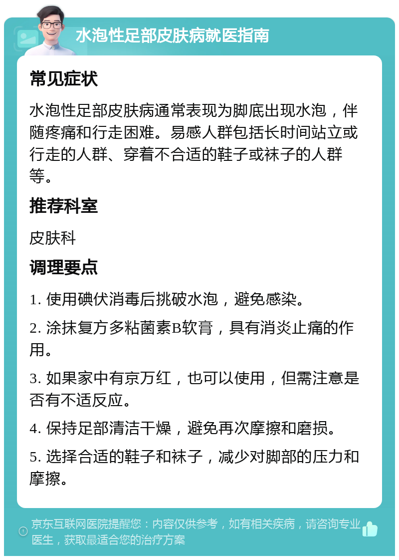 水泡性足部皮肤病就医指南 常见症状 水泡性足部皮肤病通常表现为脚底出现水泡，伴随疼痛和行走困难。易感人群包括长时间站立或行走的人群、穿着不合适的鞋子或袜子的人群等。 推荐科室 皮肤科 调理要点 1. 使用碘伏消毒后挑破水泡，避免感染。 2. 涂抹复方多粘菌素B软膏，具有消炎止痛的作用。 3. 如果家中有京万红，也可以使用，但需注意是否有不适反应。 4. 保持足部清洁干燥，避免再次摩擦和磨损。 5. 选择合适的鞋子和袜子，减少对脚部的压力和摩擦。