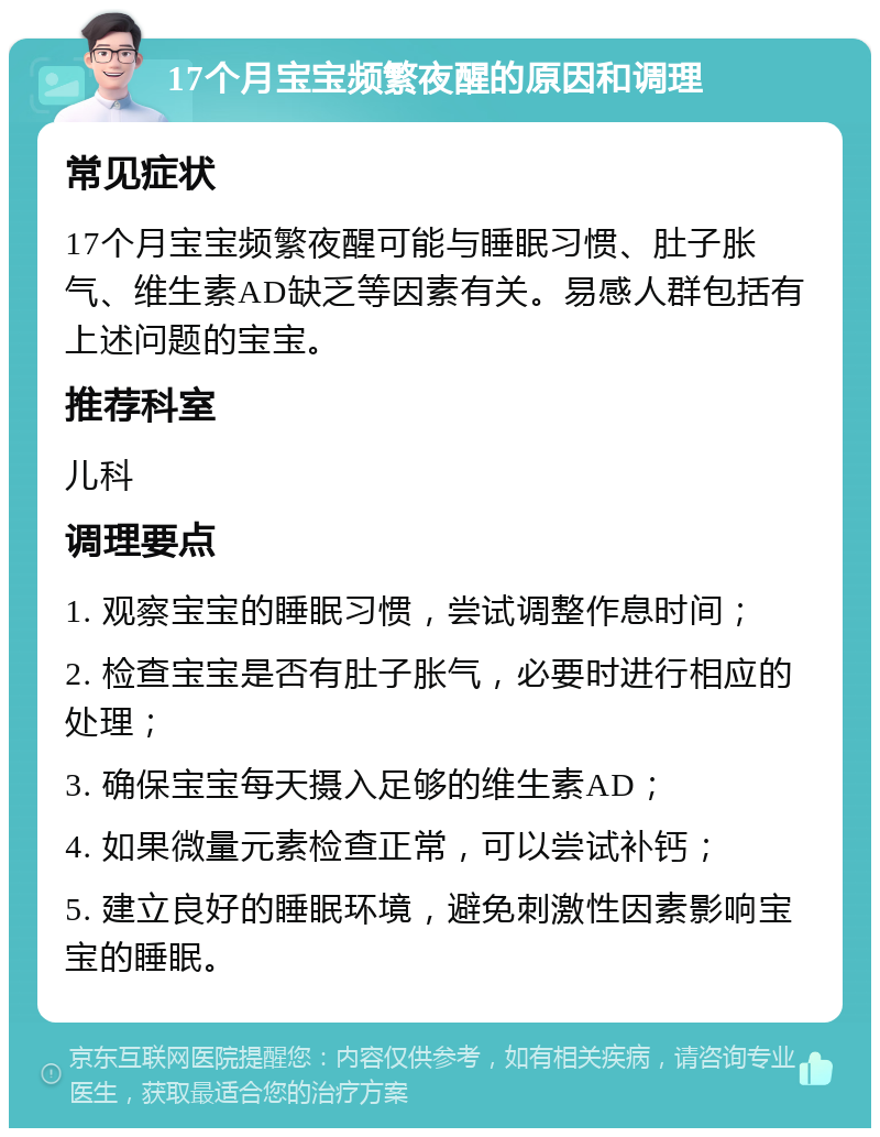 17个月宝宝频繁夜醒的原因和调理 常见症状 17个月宝宝频繁夜醒可能与睡眠习惯、肚子胀气、维生素AD缺乏等因素有关。易感人群包括有上述问题的宝宝。 推荐科室 儿科 调理要点 1. 观察宝宝的睡眠习惯，尝试调整作息时间； 2. 检查宝宝是否有肚子胀气，必要时进行相应的处理； 3. 确保宝宝每天摄入足够的维生素AD； 4. 如果微量元素检查正常，可以尝试补钙； 5. 建立良好的睡眠环境，避免刺激性因素影响宝宝的睡眠。