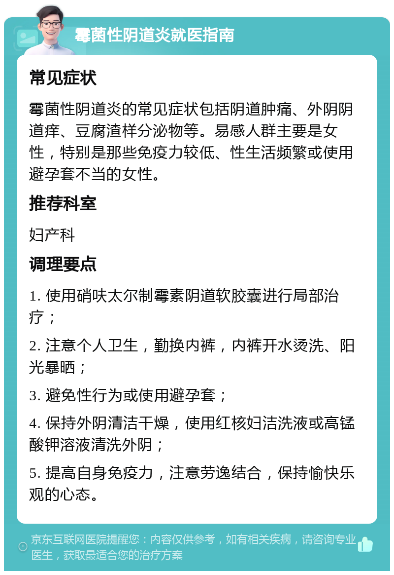 霉菌性阴道炎就医指南 常见症状 霉菌性阴道炎的常见症状包括阴道肿痛、外阴阴道痒、豆腐渣样分泌物等。易感人群主要是女性，特别是那些免疫力较低、性生活频繁或使用避孕套不当的女性。 推荐科室 妇产科 调理要点 1. 使用硝呋太尔制霉素阴道软胶囊进行局部治疗； 2. 注意个人卫生，勤换内裤，内裤开水烫洗、阳光暴晒； 3. 避免性行为或使用避孕套； 4. 保持外阴清洁干燥，使用红核妇洁洗液或高锰酸钾溶液清洗外阴； 5. 提高自身免疫力，注意劳逸结合，保持愉快乐观的心态。