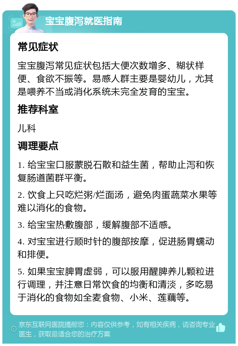 宝宝腹泻就医指南 常见症状 宝宝腹泻常见症状包括大便次数增多、糊状样便、食欲不振等。易感人群主要是婴幼儿，尤其是喂养不当或消化系统未完全发育的宝宝。 推荐科室 儿科 调理要点 1. 给宝宝口服蒙脱石散和益生菌，帮助止泻和恢复肠道菌群平衡。 2. 饮食上只吃烂粥/烂面汤，避免肉蛋蔬菜水果等难以消化的食物。 3. 给宝宝热敷腹部，缓解腹部不适感。 4. 对宝宝进行顺时针的腹部按摩，促进肠胃蠕动和排便。 5. 如果宝宝脾胃虚弱，可以服用醒脾养儿颗粒进行调理，并注意日常饮食的均衡和清淡，多吃易于消化的食物如全麦食物、小米、莲藕等。