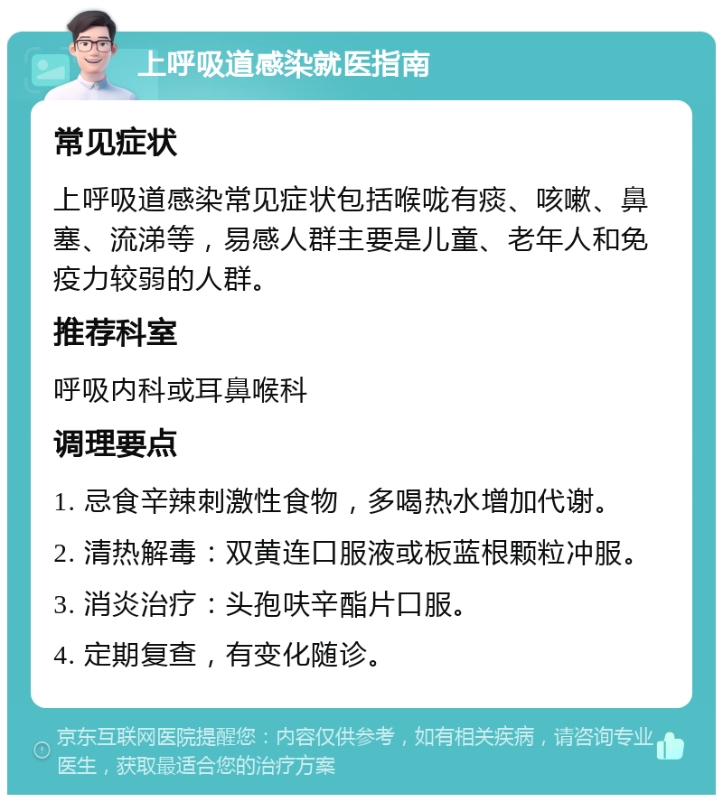 上呼吸道感染就医指南 常见症状 上呼吸道感染常见症状包括喉咙有痰、咳嗽、鼻塞、流涕等，易感人群主要是儿童、老年人和免疫力较弱的人群。 推荐科室 呼吸内科或耳鼻喉科 调理要点 1. 忌食辛辣刺激性食物，多喝热水增加代谢。 2. 清热解毒：双黄连口服液或板蓝根颗粒冲服。 3. 消炎治疗：头孢呋辛酯片口服。 4. 定期复查，有变化随诊。