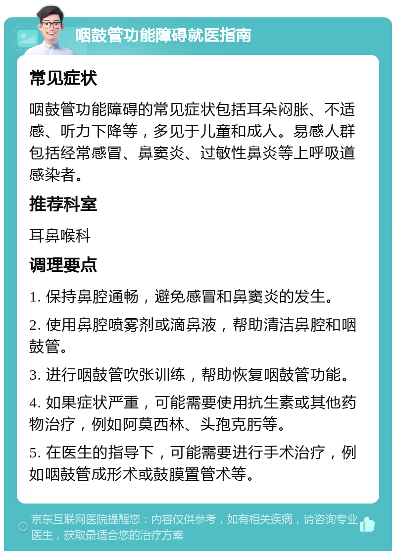 咽鼓管功能障碍就医指南 常见症状 咽鼓管功能障碍的常见症状包括耳朵闷胀、不适感、听力下降等，多见于儿童和成人。易感人群包括经常感冒、鼻窦炎、过敏性鼻炎等上呼吸道感染者。 推荐科室 耳鼻喉科 调理要点 1. 保持鼻腔通畅，避免感冒和鼻窦炎的发生。 2. 使用鼻腔喷雾剂或滴鼻液，帮助清洁鼻腔和咽鼓管。 3. 进行咽鼓管吹张训练，帮助恢复咽鼓管功能。 4. 如果症状严重，可能需要使用抗生素或其他药物治疗，例如阿莫西林、头孢克肟等。 5. 在医生的指导下，可能需要进行手术治疗，例如咽鼓管成形术或鼓膜置管术等。