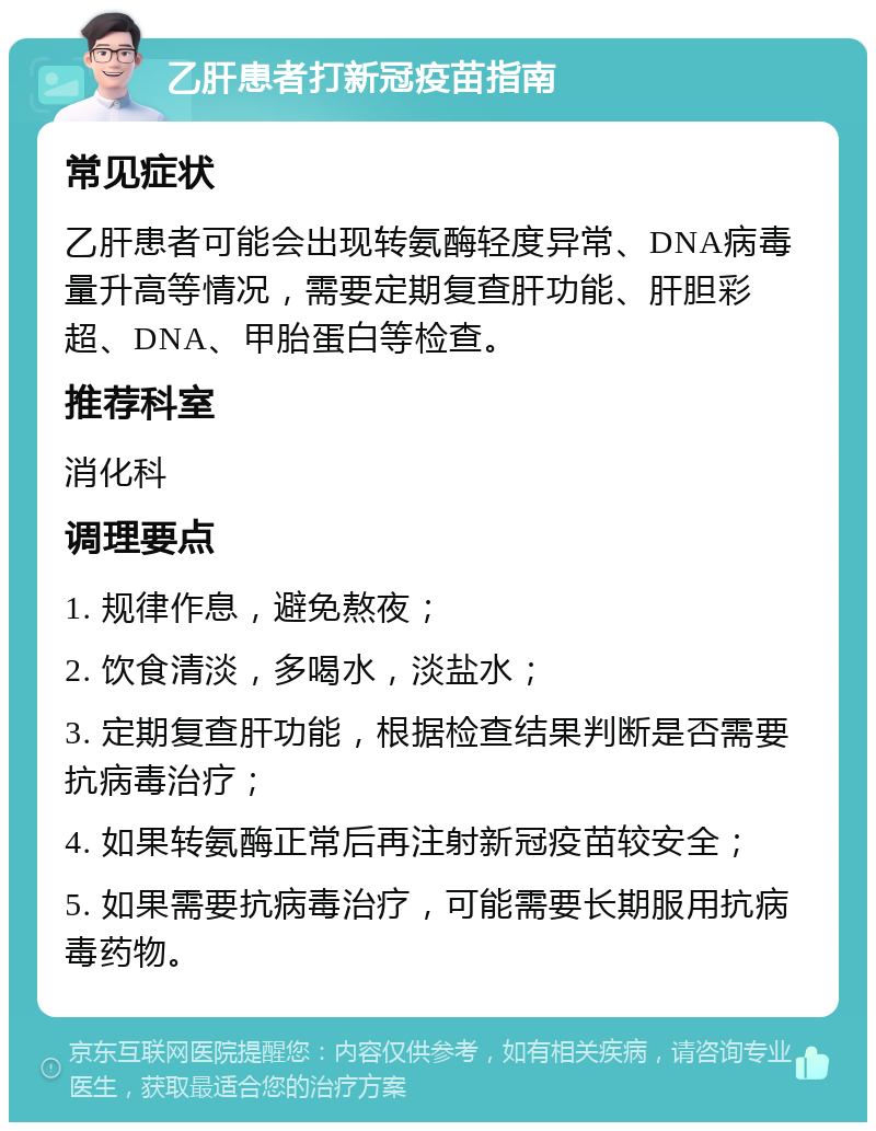 乙肝患者打新冠疫苗指南 常见症状 乙肝患者可能会出现转氨酶轻度异常、DNA病毒量升高等情况，需要定期复查肝功能、肝胆彩超、DNA、甲胎蛋白等检查。 推荐科室 消化科 调理要点 1. 规律作息，避免熬夜； 2. 饮食清淡，多喝水，淡盐水； 3. 定期复查肝功能，根据检查结果判断是否需要抗病毒治疗； 4. 如果转氨酶正常后再注射新冠疫苗较安全； 5. 如果需要抗病毒治疗，可能需要长期服用抗病毒药物。