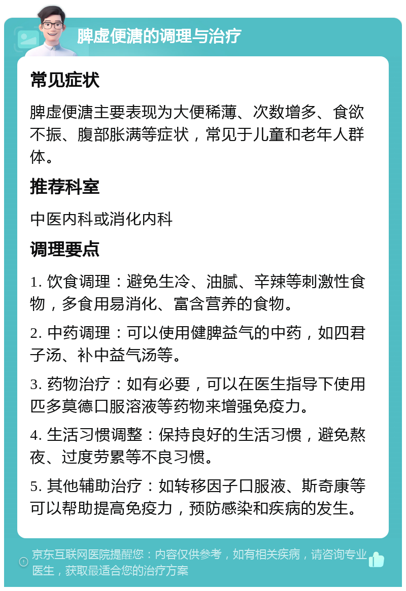 脾虚便溏的调理与治疗 常见症状 脾虚便溏主要表现为大便稀薄、次数增多、食欲不振、腹部胀满等症状，常见于儿童和老年人群体。 推荐科室 中医内科或消化内科 调理要点 1. 饮食调理：避免生冷、油腻、辛辣等刺激性食物，多食用易消化、富含营养的食物。 2. 中药调理：可以使用健脾益气的中药，如四君子汤、补中益气汤等。 3. 药物治疗：如有必要，可以在医生指导下使用匹多莫德口服溶液等药物来增强免疫力。 4. 生活习惯调整：保持良好的生活习惯，避免熬夜、过度劳累等不良习惯。 5. 其他辅助治疗：如转移因子口服液、斯奇康等可以帮助提高免疫力，预防感染和疾病的发生。