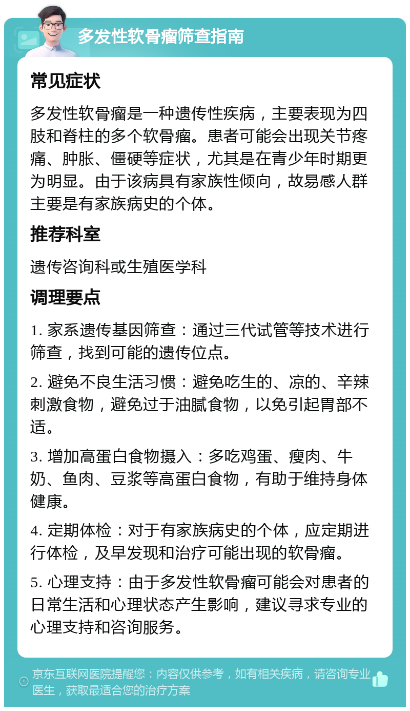 多发性软骨瘤筛查指南 常见症状 多发性软骨瘤是一种遗传性疾病，主要表现为四肢和脊柱的多个软骨瘤。患者可能会出现关节疼痛、肿胀、僵硬等症状，尤其是在青少年时期更为明显。由于该病具有家族性倾向，故易感人群主要是有家族病史的个体。 推荐科室 遗传咨询科或生殖医学科 调理要点 1. 家系遗传基因筛查：通过三代试管等技术进行筛查，找到可能的遗传位点。 2. 避免不良生活习惯：避免吃生的、凉的、辛辣刺激食物，避免过于油腻食物，以免引起胃部不适。 3. 增加高蛋白食物摄入：多吃鸡蛋、瘦肉、牛奶、鱼肉、豆浆等高蛋白食物，有助于维持身体健康。 4. 定期体检：对于有家族病史的个体，应定期进行体检，及早发现和治疗可能出现的软骨瘤。 5. 心理支持：由于多发性软骨瘤可能会对患者的日常生活和心理状态产生影响，建议寻求专业的心理支持和咨询服务。