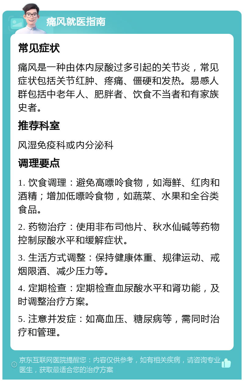 痛风就医指南 常见症状 痛风是一种由体内尿酸过多引起的关节炎，常见症状包括关节红肿、疼痛、僵硬和发热。易感人群包括中老年人、肥胖者、饮食不当者和有家族史者。 推荐科室 风湿免疫科或内分泌科 调理要点 1. 饮食调理：避免高嘌呤食物，如海鲜、红肉和酒精；增加低嘌呤食物，如蔬菜、水果和全谷类食品。 2. 药物治疗：使用非布司他片、秋水仙碱等药物控制尿酸水平和缓解症状。 3. 生活方式调整：保持健康体重、规律运动、戒烟限酒、减少压力等。 4. 定期检查：定期检查血尿酸水平和肾功能，及时调整治疗方案。 5. 注意并发症：如高血压、糖尿病等，需同时治疗和管理。