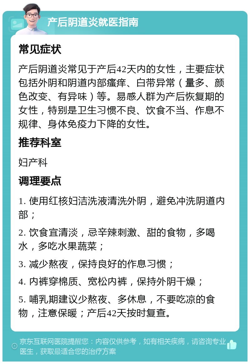 产后阴道炎就医指南 常见症状 产后阴道炎常见于产后42天内的女性，主要症状包括外阴和阴道内部瘙痒、白带异常（量多、颜色改变、有异味）等。易感人群为产后恢复期的女性，特别是卫生习惯不良、饮食不当、作息不规律、身体免疫力下降的女性。 推荐科室 妇产科 调理要点 1. 使用红核妇洁洗液清洗外阴，避免冲洗阴道内部； 2. 饮食宜清淡，忌辛辣刺激、甜的食物，多喝水，多吃水果蔬菜； 3. 减少熬夜，保持良好的作息习惯； 4. 内裤穿棉质、宽松内裤，保持外阴干燥； 5. 哺乳期建议少熬夜、多休息，不要吃凉的食物，注意保暖；产后42天按时复查。