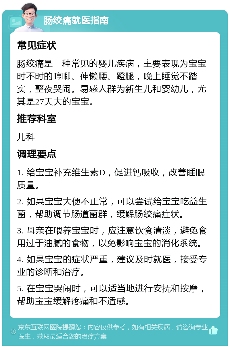 肠绞痛就医指南 常见症状 肠绞痛是一种常见的婴儿疾病，主要表现为宝宝时不时的哼唧、伸懒腰、蹬腿，晚上睡觉不踏实，整夜哭闹。易感人群为新生儿和婴幼儿，尤其是27天大的宝宝。 推荐科室 儿科 调理要点 1. 给宝宝补充维生素D，促进钙吸收，改善睡眠质量。 2. 如果宝宝大便不正常，可以尝试给宝宝吃益生菌，帮助调节肠道菌群，缓解肠绞痛症状。 3. 母亲在喂养宝宝时，应注意饮食清淡，避免食用过于油腻的食物，以免影响宝宝的消化系统。 4. 如果宝宝的症状严重，建议及时就医，接受专业的诊断和治疗。 5. 在宝宝哭闹时，可以适当地进行安抚和按摩，帮助宝宝缓解疼痛和不适感。