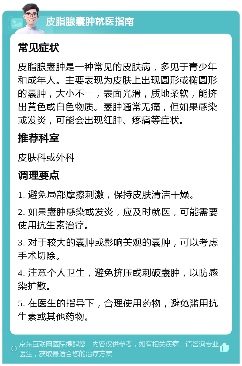 皮脂腺囊肿就医指南 常见症状 皮脂腺囊肿是一种常见的皮肤病，多见于青少年和成年人。主要表现为皮肤上出现圆形或椭圆形的囊肿，大小不一，表面光滑，质地柔软，能挤出黄色或白色物质。囊肿通常无痛，但如果感染或发炎，可能会出现红肿、疼痛等症状。 推荐科室 皮肤科或外科 调理要点 1. 避免局部摩擦刺激，保持皮肤清洁干燥。 2. 如果囊肿感染或发炎，应及时就医，可能需要使用抗生素治疗。 3. 对于较大的囊肿或影响美观的囊肿，可以考虑手术切除。 4. 注意个人卫生，避免挤压或刺破囊肿，以防感染扩散。 5. 在医生的指导下，合理使用药物，避免滥用抗生素或其他药物。