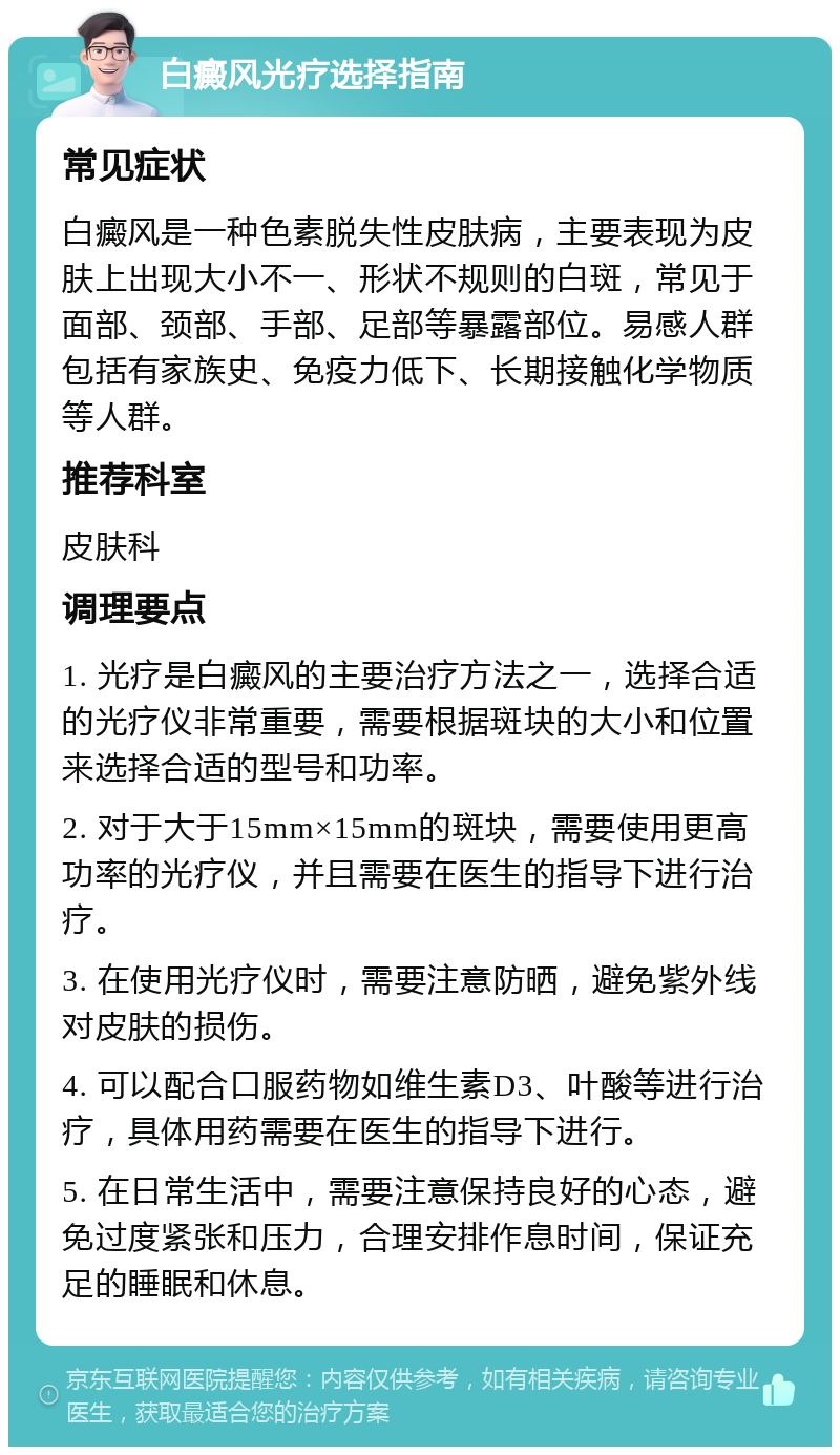 白癜风光疗选择指南 常见症状 白癜风是一种色素脱失性皮肤病，主要表现为皮肤上出现大小不一、形状不规则的白斑，常见于面部、颈部、手部、足部等暴露部位。易感人群包括有家族史、免疫力低下、长期接触化学物质等人群。 推荐科室 皮肤科 调理要点 1. 光疗是白癜风的主要治疗方法之一，选择合适的光疗仪非常重要，需要根据斑块的大小和位置来选择合适的型号和功率。 2. 对于大于15mm×15mm的斑块，需要使用更高功率的光疗仪，并且需要在医生的指导下进行治疗。 3. 在使用光疗仪时，需要注意防晒，避免紫外线对皮肤的损伤。 4. 可以配合口服药物如维生素D3、叶酸等进行治疗，具体用药需要在医生的指导下进行。 5. 在日常生活中，需要注意保持良好的心态，避免过度紧张和压力，合理安排作息时间，保证充足的睡眠和休息。