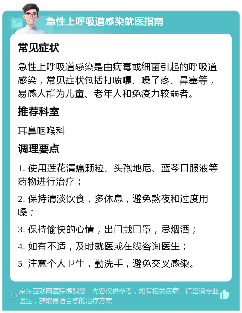 急性上呼吸道感染就医指南 常见症状 急性上呼吸道感染是由病毒或细菌引起的呼吸道感染，常见症状包括打喷嚏、嗓子疼、鼻塞等，易感人群为儿童、老年人和免疫力较弱者。 推荐科室 耳鼻咽喉科 调理要点 1. 使用莲花清瘟颗粒、头孢地尼、蓝芩口服液等药物进行治疗； 2. 保持清淡饮食，多休息，避免熬夜和过度用嗓； 3. 保持愉快的心情，出门戴口罩，忌烟酒； 4. 如有不适，及时就医或在线咨询医生； 5. 注意个人卫生，勤洗手，避免交叉感染。