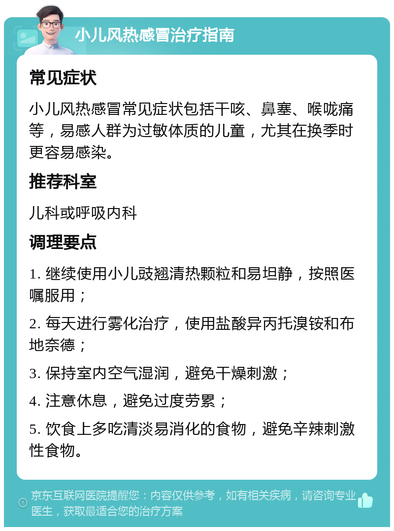 小儿风热感冒治疗指南 常见症状 小儿风热感冒常见症状包括干咳、鼻塞、喉咙痛等，易感人群为过敏体质的儿童，尤其在换季时更容易感染。 推荐科室 儿科或呼吸内科 调理要点 1. 继续使用小儿豉翘清热颗粒和易坦静，按照医嘱服用； 2. 每天进行雾化治疗，使用盐酸异丙托溴铵和布地奈德； 3. 保持室内空气湿润，避免干燥刺激； 4. 注意休息，避免过度劳累； 5. 饮食上多吃清淡易消化的食物，避免辛辣刺激性食物。