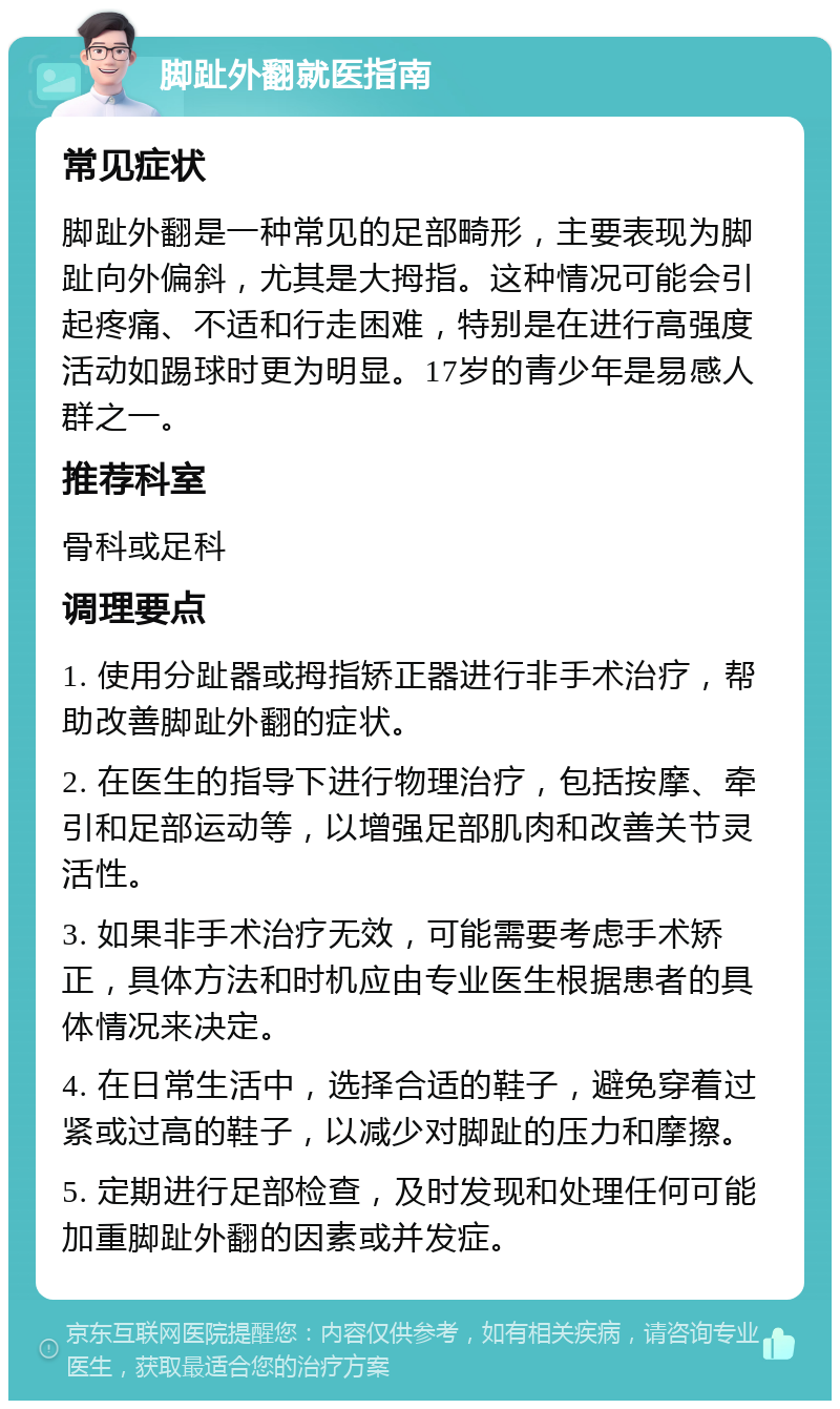 脚趾外翻就医指南 常见症状 脚趾外翻是一种常见的足部畸形，主要表现为脚趾向外偏斜，尤其是大拇指。这种情况可能会引起疼痛、不适和行走困难，特别是在进行高强度活动如踢球时更为明显。17岁的青少年是易感人群之一。 推荐科室 骨科或足科 调理要点 1. 使用分趾器或拇指矫正器进行非手术治疗，帮助改善脚趾外翻的症状。 2. 在医生的指导下进行物理治疗，包括按摩、牵引和足部运动等，以增强足部肌肉和改善关节灵活性。 3. 如果非手术治疗无效，可能需要考虑手术矫正，具体方法和时机应由专业医生根据患者的具体情况来决定。 4. 在日常生活中，选择合适的鞋子，避免穿着过紧或过高的鞋子，以减少对脚趾的压力和摩擦。 5. 定期进行足部检查，及时发现和处理任何可能加重脚趾外翻的因素或并发症。