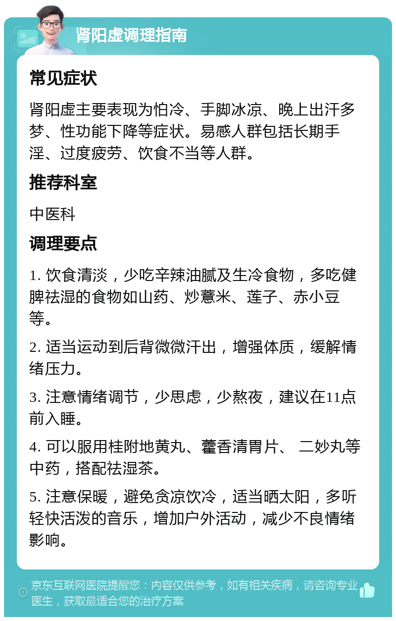 肾阳虚调理指南 常见症状 肾阳虚主要表现为怕冷、手脚冰凉、晚上出汗多梦、性功能下降等症状。易感人群包括长期手淫、过度疲劳、饮食不当等人群。 推荐科室 中医科 调理要点 1. 饮食清淡，少吃辛辣油腻及生冷食物，多吃健脾祛湿的食物如山药、炒薏米、莲子、赤小豆等。 2. 适当运动到后背微微汗出，增强体质，缓解情绪压力。 3. 注意情绪调节，少思虑，少熬夜，建议在11点前入睡。 4. 可以服用桂附地黄丸、藿香清胃片、 二妙丸等中药，搭配祛湿茶。 5. 注意保暖，避免贪凉饮冷，适当晒太阳，多听轻快活泼的音乐，增加户外活动，减少不良情绪影响。