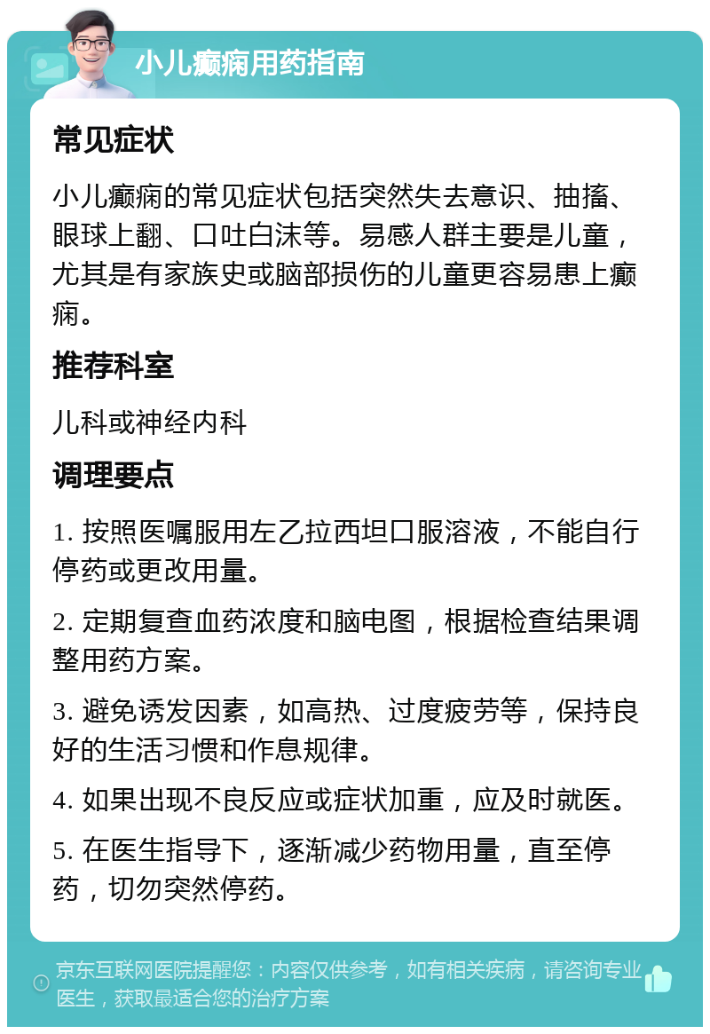 小儿癫痫用药指南 常见症状 小儿癫痫的常见症状包括突然失去意识、抽搐、眼球上翻、口吐白沫等。易感人群主要是儿童，尤其是有家族史或脑部损伤的儿童更容易患上癫痫。 推荐科室 儿科或神经内科 调理要点 1. 按照医嘱服用左乙拉西坦口服溶液，不能自行停药或更改用量。 2. 定期复查血药浓度和脑电图，根据检查结果调整用药方案。 3. 避免诱发因素，如高热、过度疲劳等，保持良好的生活习惯和作息规律。 4. 如果出现不良反应或症状加重，应及时就医。 5. 在医生指导下，逐渐减少药物用量，直至停药，切勿突然停药。