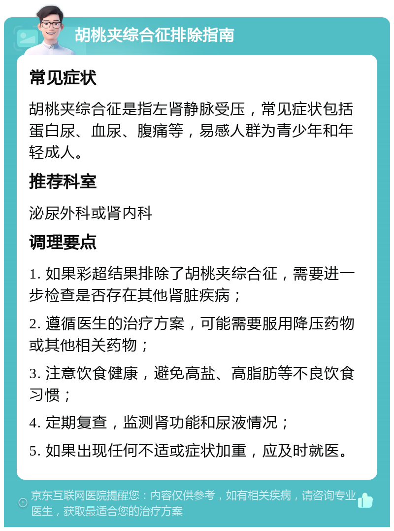 胡桃夹综合征排除指南 常见症状 胡桃夹综合征是指左肾静脉受压，常见症状包括蛋白尿、血尿、腹痛等，易感人群为青少年和年轻成人。 推荐科室 泌尿外科或肾内科 调理要点 1. 如果彩超结果排除了胡桃夹综合征，需要进一步检查是否存在其他肾脏疾病； 2. 遵循医生的治疗方案，可能需要服用降压药物或其他相关药物； 3. 注意饮食健康，避免高盐、高脂肪等不良饮食习惯； 4. 定期复查，监测肾功能和尿液情况； 5. 如果出现任何不适或症状加重，应及时就医。