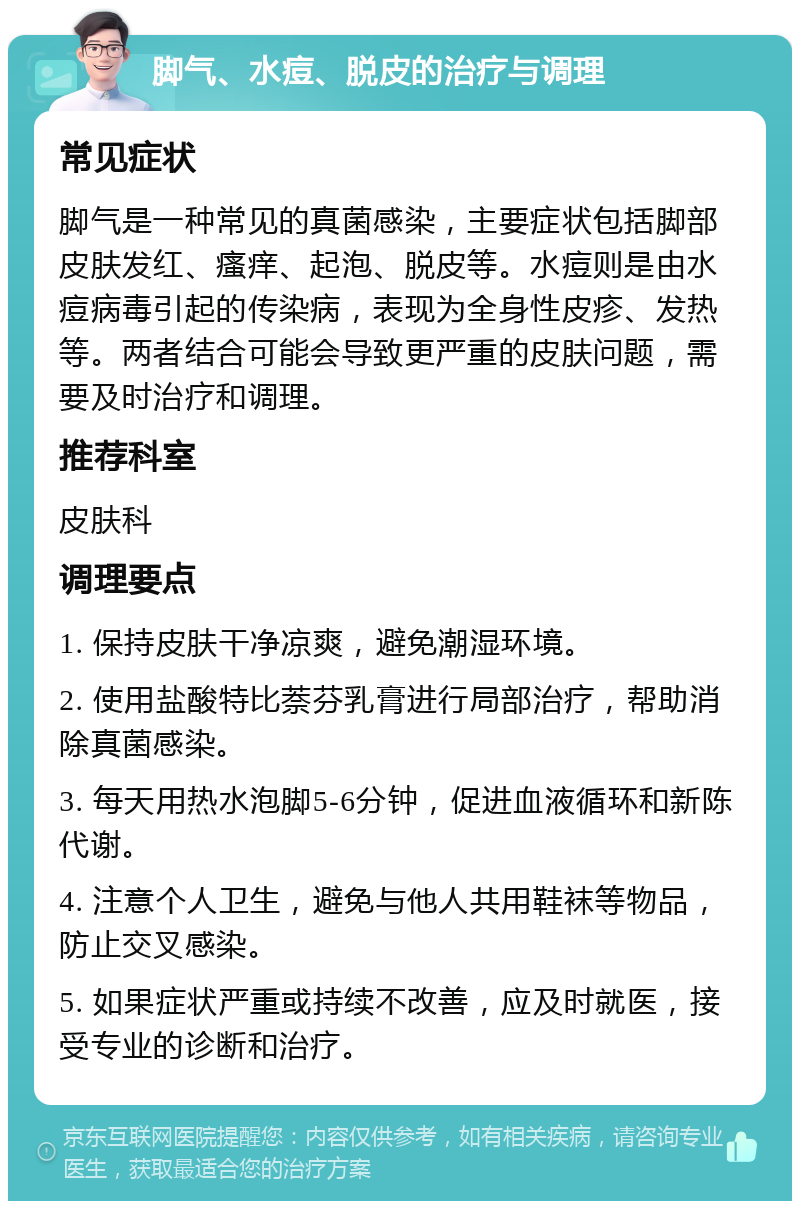 脚气、水痘、脱皮的治疗与调理 常见症状 脚气是一种常见的真菌感染，主要症状包括脚部皮肤发红、瘙痒、起泡、脱皮等。水痘则是由水痘病毒引起的传染病，表现为全身性皮疹、发热等。两者结合可能会导致更严重的皮肤问题，需要及时治疗和调理。 推荐科室 皮肤科 调理要点 1. 保持皮肤干净凉爽，避免潮湿环境。 2. 使用盐酸特比萘芬乳膏进行局部治疗，帮助消除真菌感染。 3. 每天用热水泡脚5-6分钟，促进血液循环和新陈代谢。 4. 注意个人卫生，避免与他人共用鞋袜等物品，防止交叉感染。 5. 如果症状严重或持续不改善，应及时就医，接受专业的诊断和治疗。