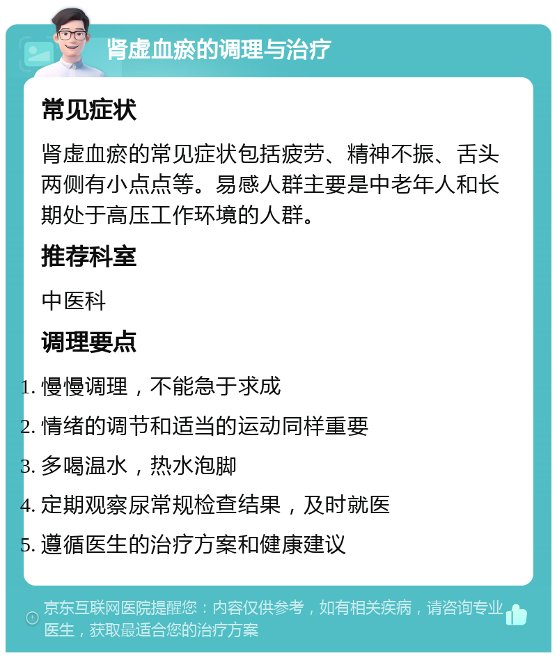 肾虚血瘀的调理与治疗 常见症状 肾虚血瘀的常见症状包括疲劳、精神不振、舌头两侧有小点点等。易感人群主要是中老年人和长期处于高压工作环境的人群。 推荐科室 中医科 调理要点 慢慢调理，不能急于求成 情绪的调节和适当的运动同样重要 多喝温水，热水泡脚 定期观察尿常规检查结果，及时就医 遵循医生的治疗方案和健康建议