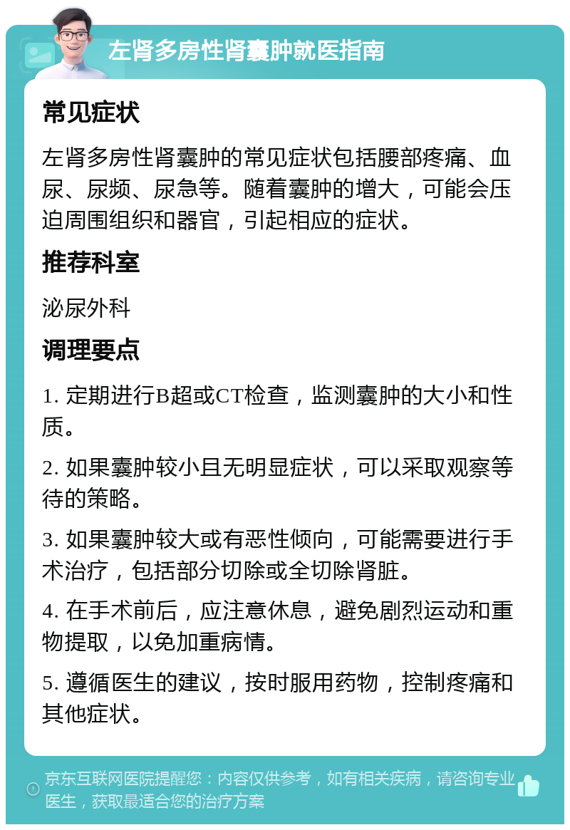 左肾多房性肾囊肿就医指南 常见症状 左肾多房性肾囊肿的常见症状包括腰部疼痛、血尿、尿频、尿急等。随着囊肿的增大，可能会压迫周围组织和器官，引起相应的症状。 推荐科室 泌尿外科 调理要点 1. 定期进行B超或CT检查，监测囊肿的大小和性质。 2. 如果囊肿较小且无明显症状，可以采取观察等待的策略。 3. 如果囊肿较大或有恶性倾向，可能需要进行手术治疗，包括部分切除或全切除肾脏。 4. 在手术前后，应注意休息，避免剧烈运动和重物提取，以免加重病情。 5. 遵循医生的建议，按时服用药物，控制疼痛和其他症状。