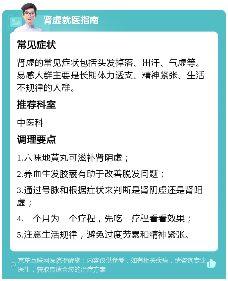 肾虚就医指南 常见症状 肾虚的常见症状包括头发掉落、出汗、气虚等。易感人群主要是长期体力透支、精神紧张、生活不规律的人群。 推荐科室 中医科 调理要点 1.六味地黄丸可滋补肾阴虚； 2.养血生发胶囊有助于改善脱发问题； 3.通过号脉和根据症状来判断是肾阴虚还是肾阳虚； 4.一个月为一个疗程，先吃一疗程看看效果； 5.注意生活规律，避免过度劳累和精神紧张。