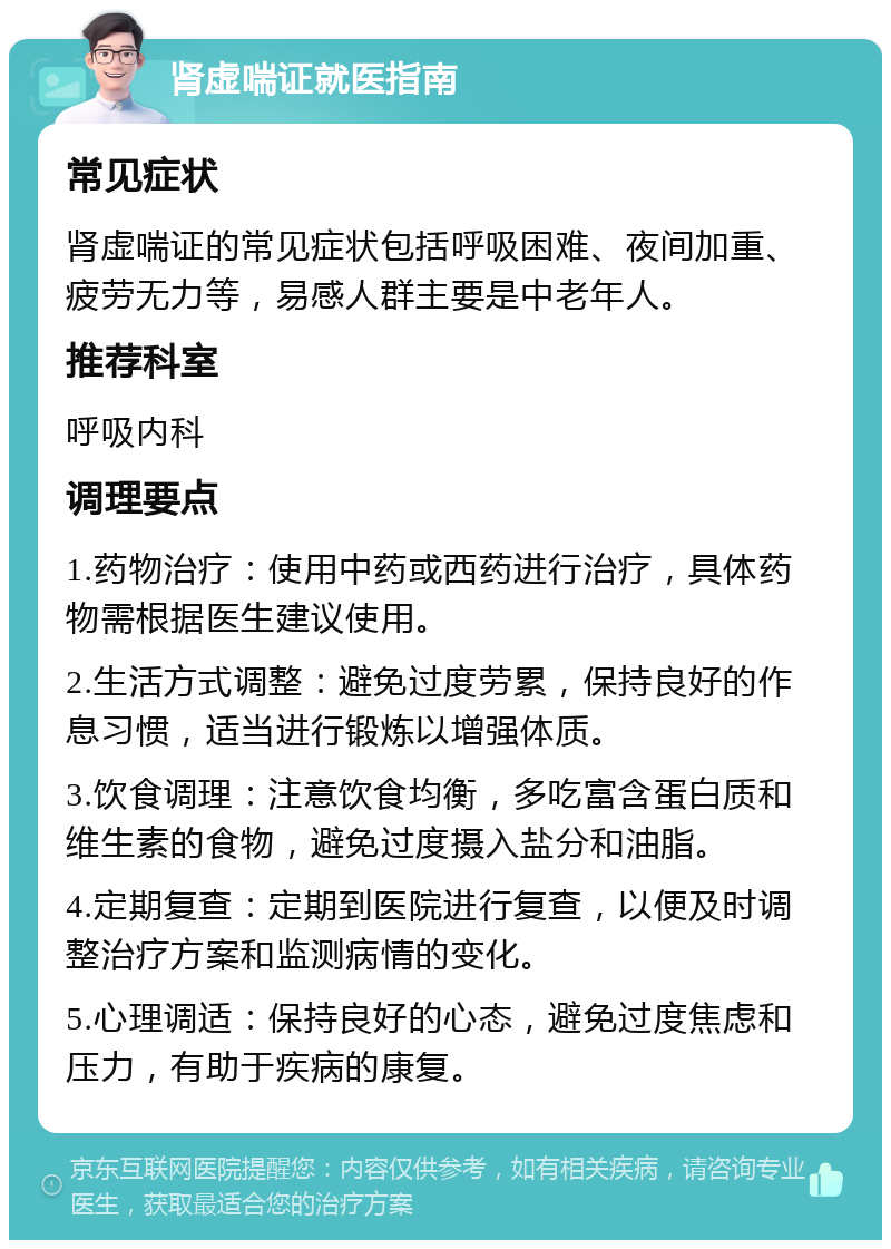 肾虚喘证就医指南 常见症状 肾虚喘证的常见症状包括呼吸困难、夜间加重、疲劳无力等，易感人群主要是中老年人。 推荐科室 呼吸内科 调理要点 1.药物治疗：使用中药或西药进行治疗，具体药物需根据医生建议使用。 2.生活方式调整：避免过度劳累，保持良好的作息习惯，适当进行锻炼以增强体质。 3.饮食调理：注意饮食均衡，多吃富含蛋白质和维生素的食物，避免过度摄入盐分和油脂。 4.定期复查：定期到医院进行复查，以便及时调整治疗方案和监测病情的变化。 5.心理调适：保持良好的心态，避免过度焦虑和压力，有助于疾病的康复。