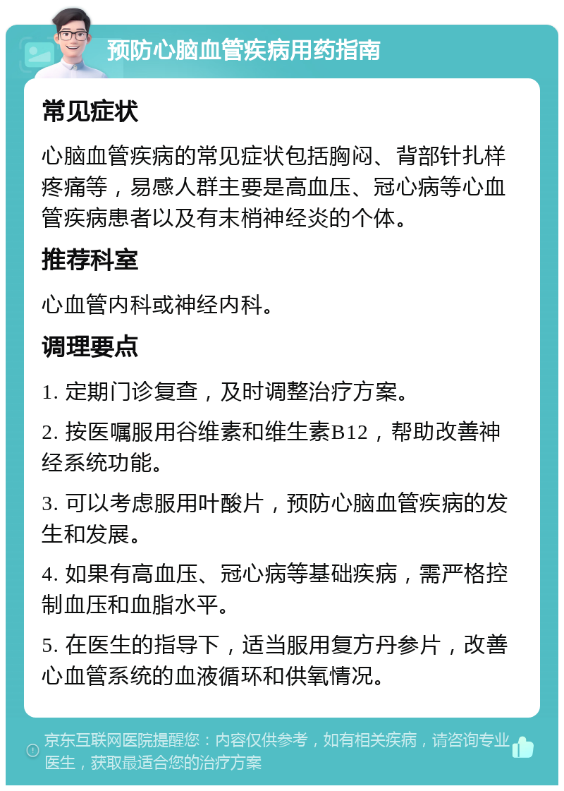 预防心脑血管疾病用药指南 常见症状 心脑血管疾病的常见症状包括胸闷、背部针扎样疼痛等，易感人群主要是高血压、冠心病等心血管疾病患者以及有末梢神经炎的个体。 推荐科室 心血管内科或神经内科。 调理要点 1. 定期门诊复查，及时调整治疗方案。 2. 按医嘱服用谷维素和维生素B12，帮助改善神经系统功能。 3. 可以考虑服用叶酸片，预防心脑血管疾病的发生和发展。 4. 如果有高血压、冠心病等基础疾病，需严格控制血压和血脂水平。 5. 在医生的指导下，适当服用复方丹参片，改善心血管系统的血液循环和供氧情况。