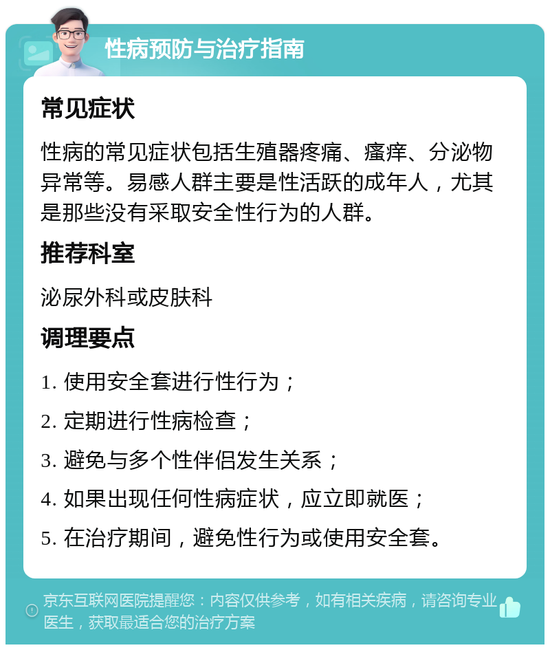 性病预防与治疗指南 常见症状 性病的常见症状包括生殖器疼痛、瘙痒、分泌物异常等。易感人群主要是性活跃的成年人，尤其是那些没有采取安全性行为的人群。 推荐科室 泌尿外科或皮肤科 调理要点 1. 使用安全套进行性行为； 2. 定期进行性病检查； 3. 避免与多个性伴侣发生关系； 4. 如果出现任何性病症状，应立即就医； 5. 在治疗期间，避免性行为或使用安全套。