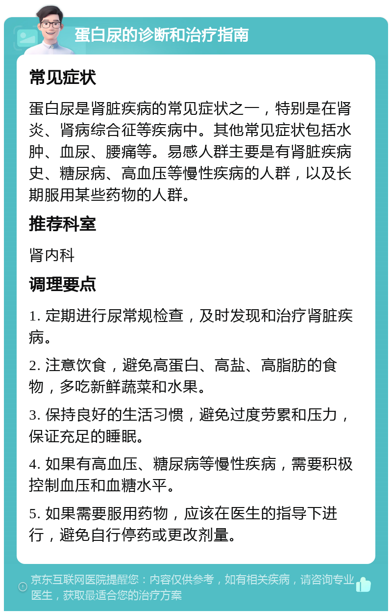 蛋白尿的诊断和治疗指南 常见症状 蛋白尿是肾脏疾病的常见症状之一，特别是在肾炎、肾病综合征等疾病中。其他常见症状包括水肿、血尿、腰痛等。易感人群主要是有肾脏疾病史、糖尿病、高血压等慢性疾病的人群，以及长期服用某些药物的人群。 推荐科室 肾内科 调理要点 1. 定期进行尿常规检查，及时发现和治疗肾脏疾病。 2. 注意饮食，避免高蛋白、高盐、高脂肪的食物，多吃新鲜蔬菜和水果。 3. 保持良好的生活习惯，避免过度劳累和压力，保证充足的睡眠。 4. 如果有高血压、糖尿病等慢性疾病，需要积极控制血压和血糖水平。 5. 如果需要服用药物，应该在医生的指导下进行，避免自行停药或更改剂量。