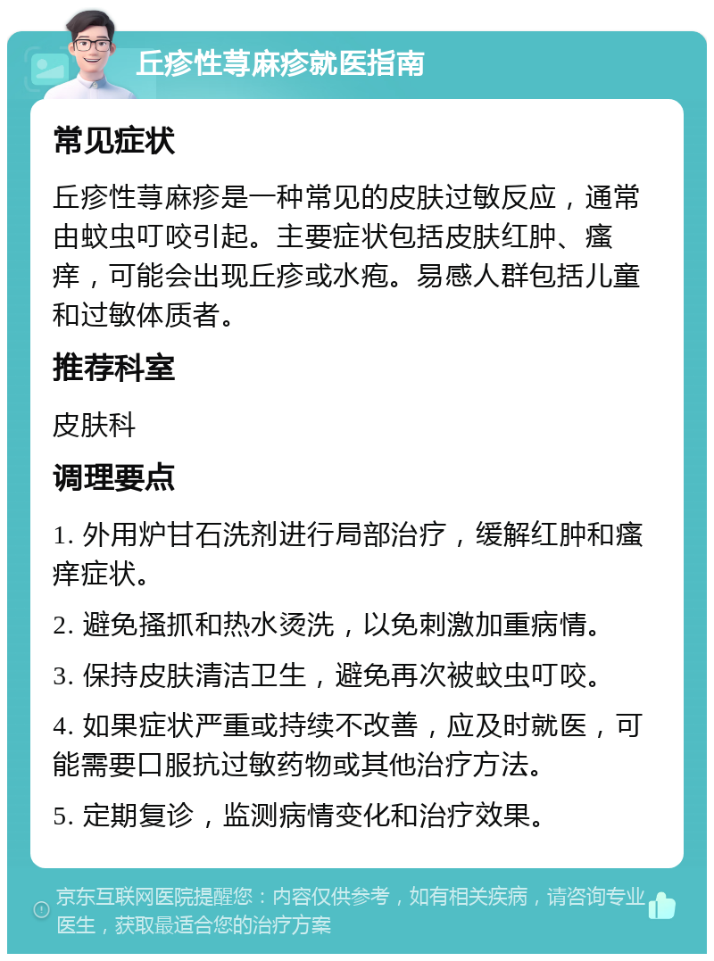 丘疹性荨麻疹就医指南 常见症状 丘疹性荨麻疹是一种常见的皮肤过敏反应，通常由蚊虫叮咬引起。主要症状包括皮肤红肿、瘙痒，可能会出现丘疹或水疱。易感人群包括儿童和过敏体质者。 推荐科室 皮肤科 调理要点 1. 外用炉甘石洗剂进行局部治疗，缓解红肿和瘙痒症状。 2. 避免搔抓和热水烫洗，以免刺激加重病情。 3. 保持皮肤清洁卫生，避免再次被蚊虫叮咬。 4. 如果症状严重或持续不改善，应及时就医，可能需要口服抗过敏药物或其他治疗方法。 5. 定期复诊，监测病情变化和治疗效果。