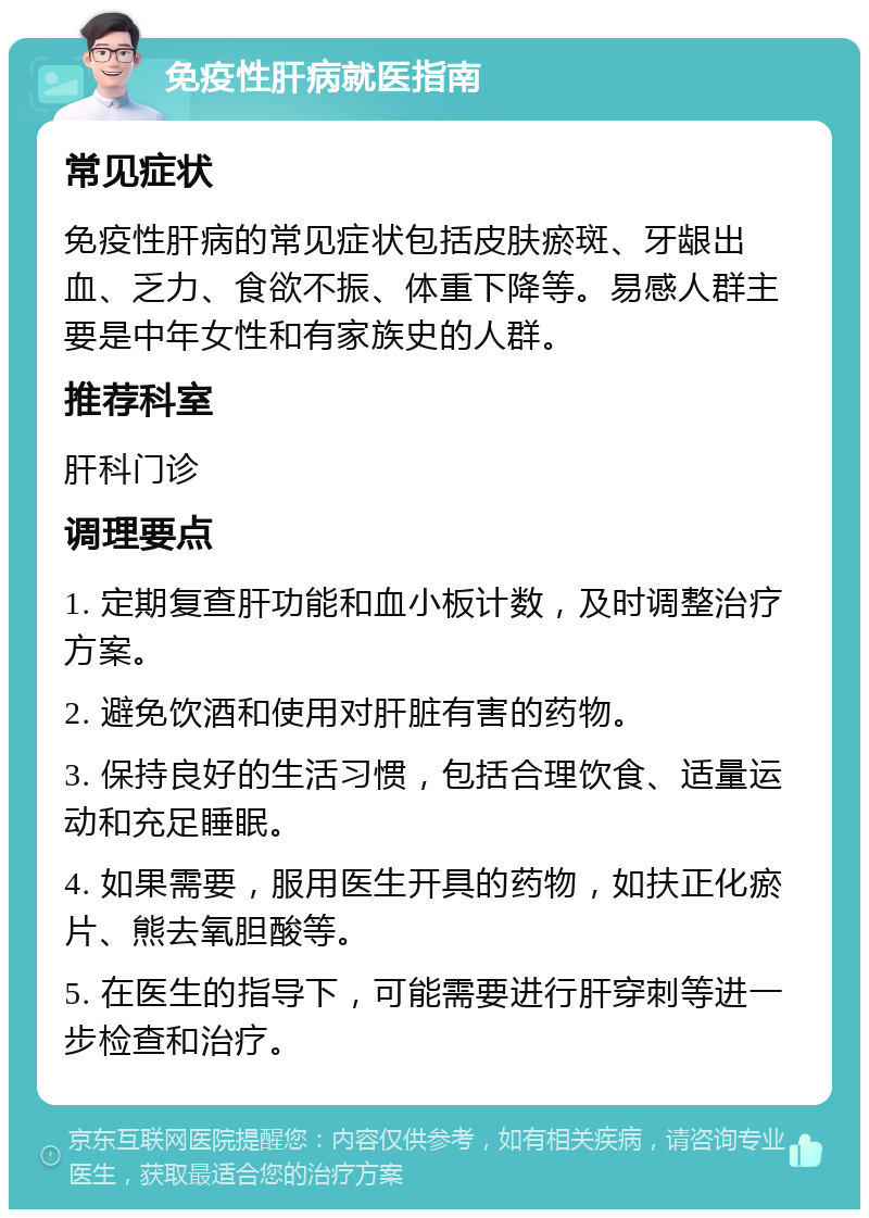 免疫性肝病就医指南 常见症状 免疫性肝病的常见症状包括皮肤瘀斑、牙龈出血、乏力、食欲不振、体重下降等。易感人群主要是中年女性和有家族史的人群。 推荐科室 肝科门诊 调理要点 1. 定期复查肝功能和血小板计数，及时调整治疗方案。 2. 避免饮酒和使用对肝脏有害的药物。 3. 保持良好的生活习惯，包括合理饮食、适量运动和充足睡眠。 4. 如果需要，服用医生开具的药物，如扶正化瘀片、熊去氧胆酸等。 5. 在医生的指导下，可能需要进行肝穿刺等进一步检查和治疗。