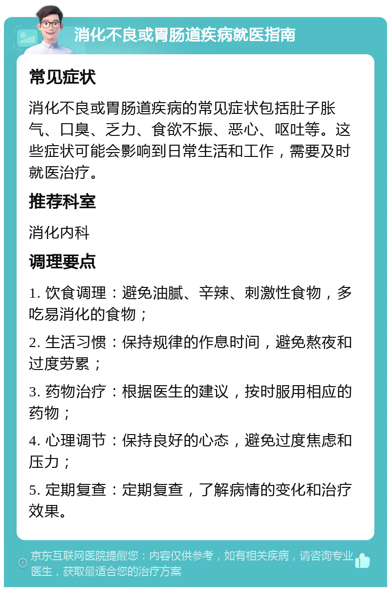 消化不良或胃肠道疾病就医指南 常见症状 消化不良或胃肠道疾病的常见症状包括肚子胀气、口臭、乏力、食欲不振、恶心、呕吐等。这些症状可能会影响到日常生活和工作，需要及时就医治疗。 推荐科室 消化内科 调理要点 1. 饮食调理：避免油腻、辛辣、刺激性食物，多吃易消化的食物； 2. 生活习惯：保持规律的作息时间，避免熬夜和过度劳累； 3. 药物治疗：根据医生的建议，按时服用相应的药物； 4. 心理调节：保持良好的心态，避免过度焦虑和压力； 5. 定期复查：定期复查，了解病情的变化和治疗效果。