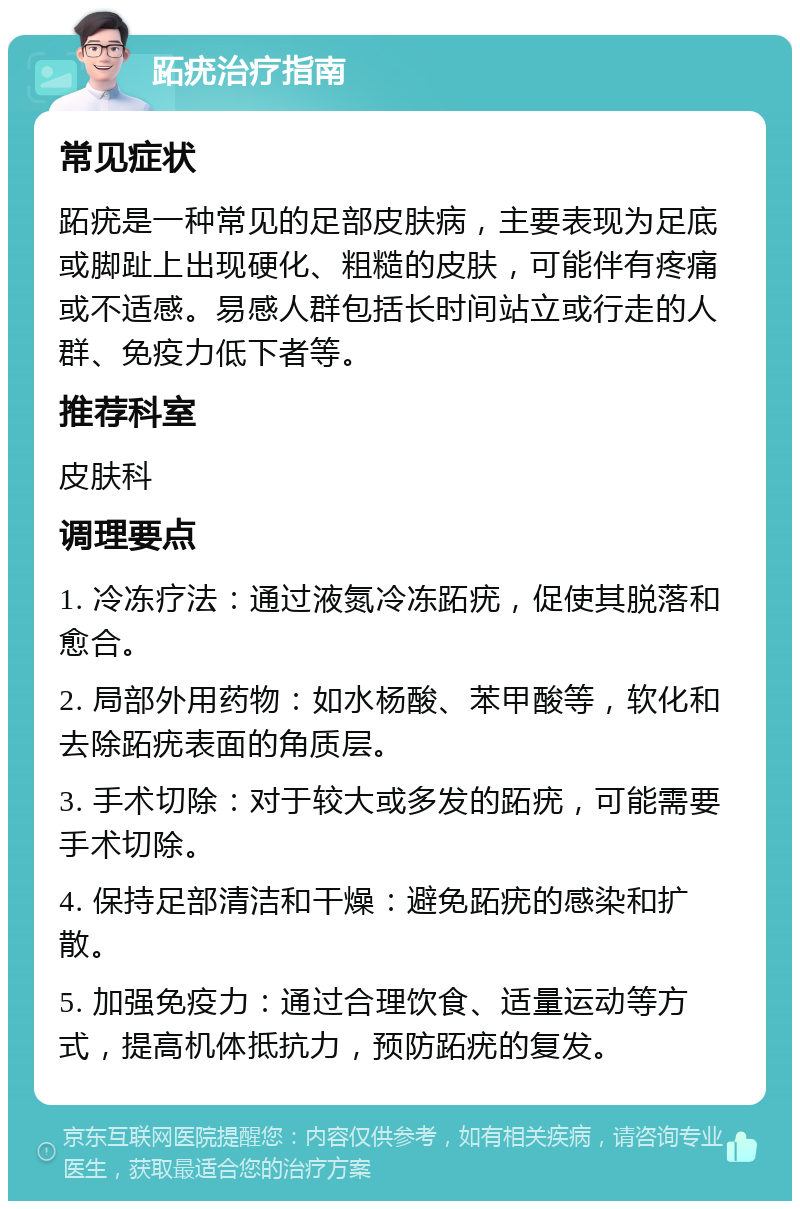 跖疣治疗指南 常见症状 跖疣是一种常见的足部皮肤病，主要表现为足底或脚趾上出现硬化、粗糙的皮肤，可能伴有疼痛或不适感。易感人群包括长时间站立或行走的人群、免疫力低下者等。 推荐科室 皮肤科 调理要点 1. 冷冻疗法：通过液氮冷冻跖疣，促使其脱落和愈合。 2. 局部外用药物：如水杨酸、苯甲酸等，软化和去除跖疣表面的角质层。 3. 手术切除：对于较大或多发的跖疣，可能需要手术切除。 4. 保持足部清洁和干燥：避免跖疣的感染和扩散。 5. 加强免疫力：通过合理饮食、适量运动等方式，提高机体抵抗力，预防跖疣的复发。