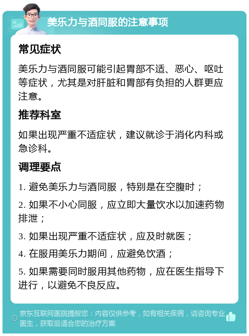 美乐力与酒同服的注意事项 常见症状 美乐力与酒同服可能引起胃部不适、恶心、呕吐等症状，尤其是对肝脏和胃部有负担的人群更应注意。 推荐科室 如果出现严重不适症状，建议就诊于消化内科或急诊科。 调理要点 1. 避免美乐力与酒同服，特别是在空腹时； 2. 如果不小心同服，应立即大量饮水以加速药物排泄； 3. 如果出现严重不适症状，应及时就医； 4. 在服用美乐力期间，应避免饮酒； 5. 如果需要同时服用其他药物，应在医生指导下进行，以避免不良反应。