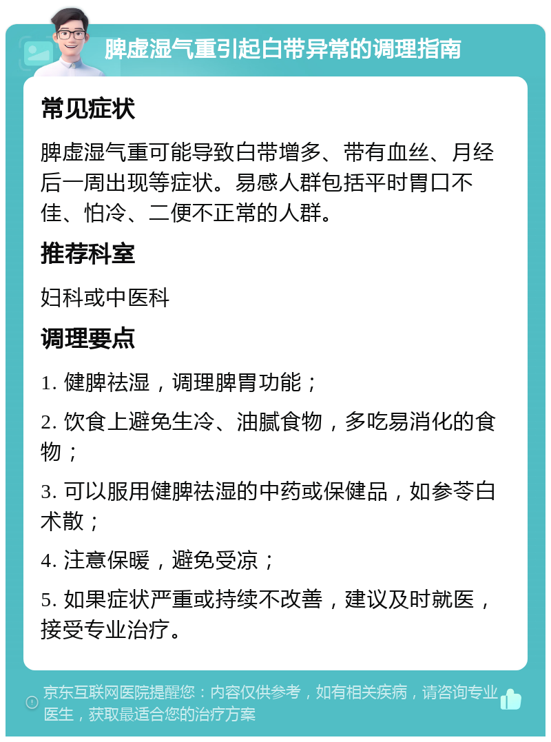 脾虚湿气重引起白带异常的调理指南 常见症状 脾虚湿气重可能导致白带增多、带有血丝、月经后一周出现等症状。易感人群包括平时胃口不佳、怕冷、二便不正常的人群。 推荐科室 妇科或中医科 调理要点 1. 健脾祛湿，调理脾胃功能； 2. 饮食上避免生冷、油腻食物，多吃易消化的食物； 3. 可以服用健脾祛湿的中药或保健品，如参苓白术散； 4. 注意保暖，避免受凉； 5. 如果症状严重或持续不改善，建议及时就医，接受专业治疗。