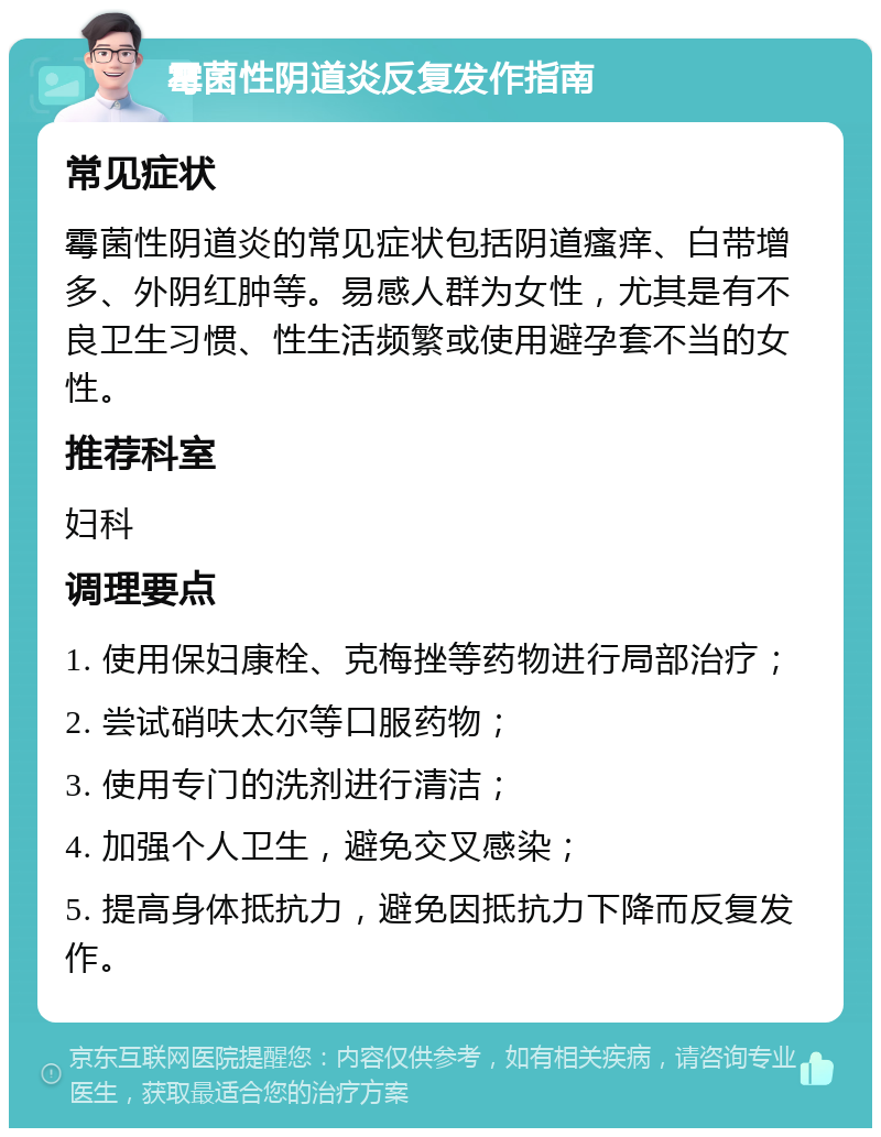 霉菌性阴道炎反复发作指南 常见症状 霉菌性阴道炎的常见症状包括阴道瘙痒、白带增多、外阴红肿等。易感人群为女性，尤其是有不良卫生习惯、性生活频繁或使用避孕套不当的女性。 推荐科室 妇科 调理要点 1. 使用保妇康栓、克梅挫等药物进行局部治疗； 2. 尝试硝呋太尔等口服药物； 3. 使用专门的洗剂进行清洁； 4. 加强个人卫生，避免交叉感染； 5. 提高身体抵抗力，避免因抵抗力下降而反复发作。