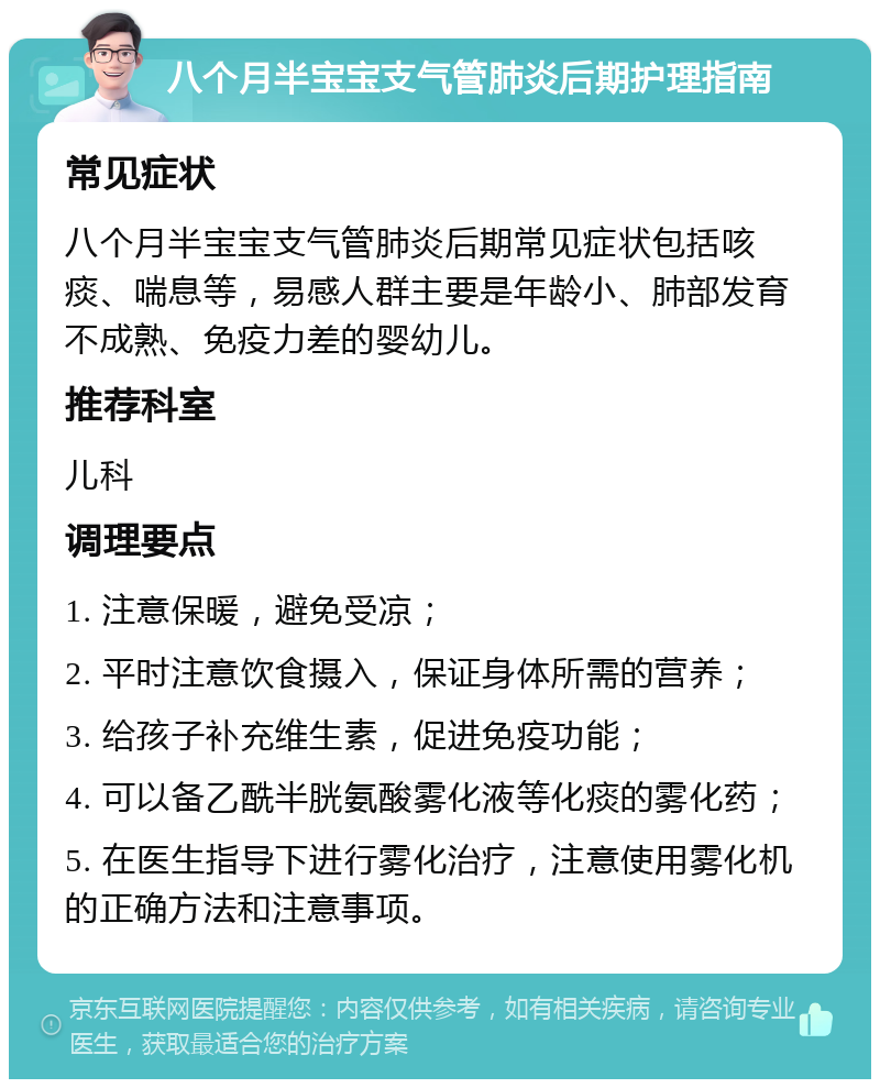 八个月半宝宝支气管肺炎后期护理指南 常见症状 八个月半宝宝支气管肺炎后期常见症状包括咳痰、喘息等，易感人群主要是年龄小、肺部发育不成熟、免疫力差的婴幼儿。 推荐科室 儿科 调理要点 1. 注意保暖，避免受凉； 2. 平时注意饮食摄入，保证身体所需的营养； 3. 给孩子补充维生素，促进免疫功能； 4. 可以备乙酰半胱氨酸雾化液等化痰的雾化药； 5. 在医生指导下进行雾化治疗，注意使用雾化机的正确方法和注意事项。