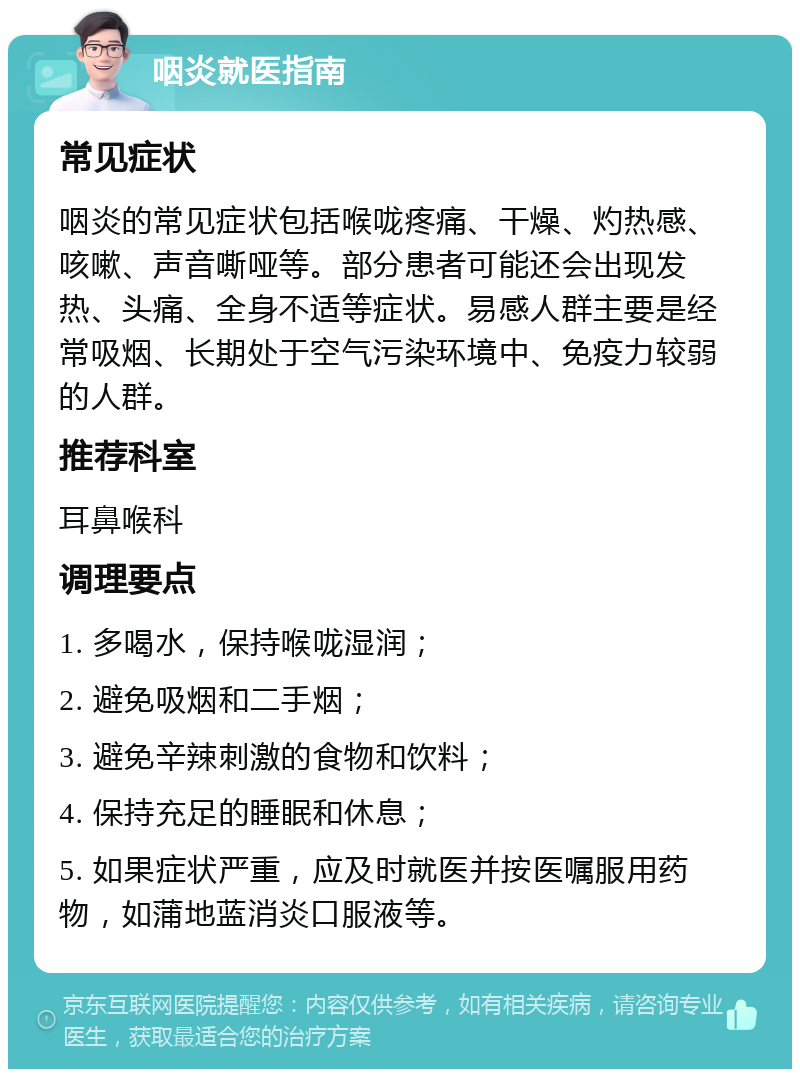 咽炎就医指南 常见症状 咽炎的常见症状包括喉咙疼痛、干燥、灼热感、咳嗽、声音嘶哑等。部分患者可能还会出现发热、头痛、全身不适等症状。易感人群主要是经常吸烟、长期处于空气污染环境中、免疫力较弱的人群。 推荐科室 耳鼻喉科 调理要点 1. 多喝水，保持喉咙湿润； 2. 避免吸烟和二手烟； 3. 避免辛辣刺激的食物和饮料； 4. 保持充足的睡眠和休息； 5. 如果症状严重，应及时就医并按医嘱服用药物，如蒲地蓝消炎口服液等。