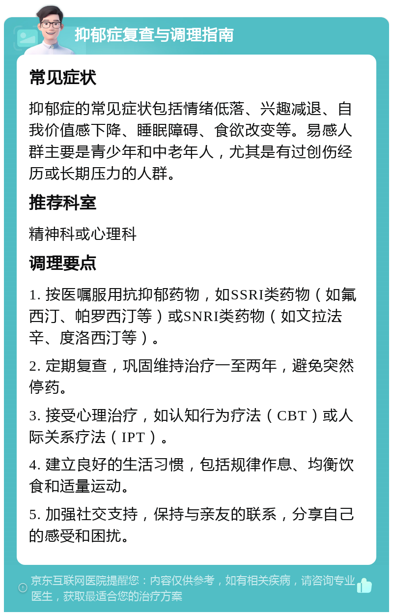 抑郁症复查与调理指南 常见症状 抑郁症的常见症状包括情绪低落、兴趣减退、自我价值感下降、睡眠障碍、食欲改变等。易感人群主要是青少年和中老年人，尤其是有过创伤经历或长期压力的人群。 推荐科室 精神科或心理科 调理要点 1. 按医嘱服用抗抑郁药物，如SSRI类药物（如氟西汀、帕罗西汀等）或SNRI类药物（如文拉法辛、度洛西汀等）。 2. 定期复查，巩固维持治疗一至两年，避免突然停药。 3. 接受心理治疗，如认知行为疗法（CBT）或人际关系疗法（IPT）。 4. 建立良好的生活习惯，包括规律作息、均衡饮食和适量运动。 5. 加强社交支持，保持与亲友的联系，分享自己的感受和困扰。