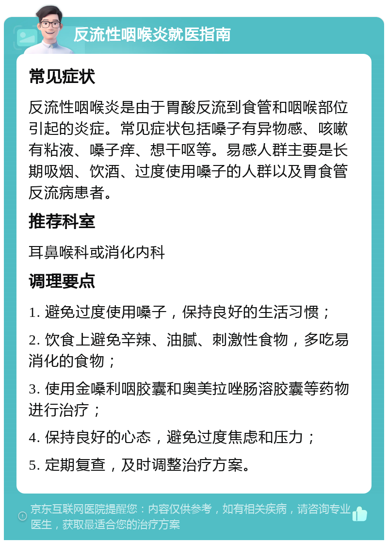 反流性咽喉炎就医指南 常见症状 反流性咽喉炎是由于胃酸反流到食管和咽喉部位引起的炎症。常见症状包括嗓子有异物感、咳嗽有粘液、嗓子痒、想干呕等。易感人群主要是长期吸烟、饮酒、过度使用嗓子的人群以及胃食管反流病患者。 推荐科室 耳鼻喉科或消化内科 调理要点 1. 避免过度使用嗓子，保持良好的生活习惯； 2. 饮食上避免辛辣、油腻、刺激性食物，多吃易消化的食物； 3. 使用金嗓利咽胶囊和奥美拉唑肠溶胶囊等药物进行治疗； 4. 保持良好的心态，避免过度焦虑和压力； 5. 定期复查，及时调整治疗方案。