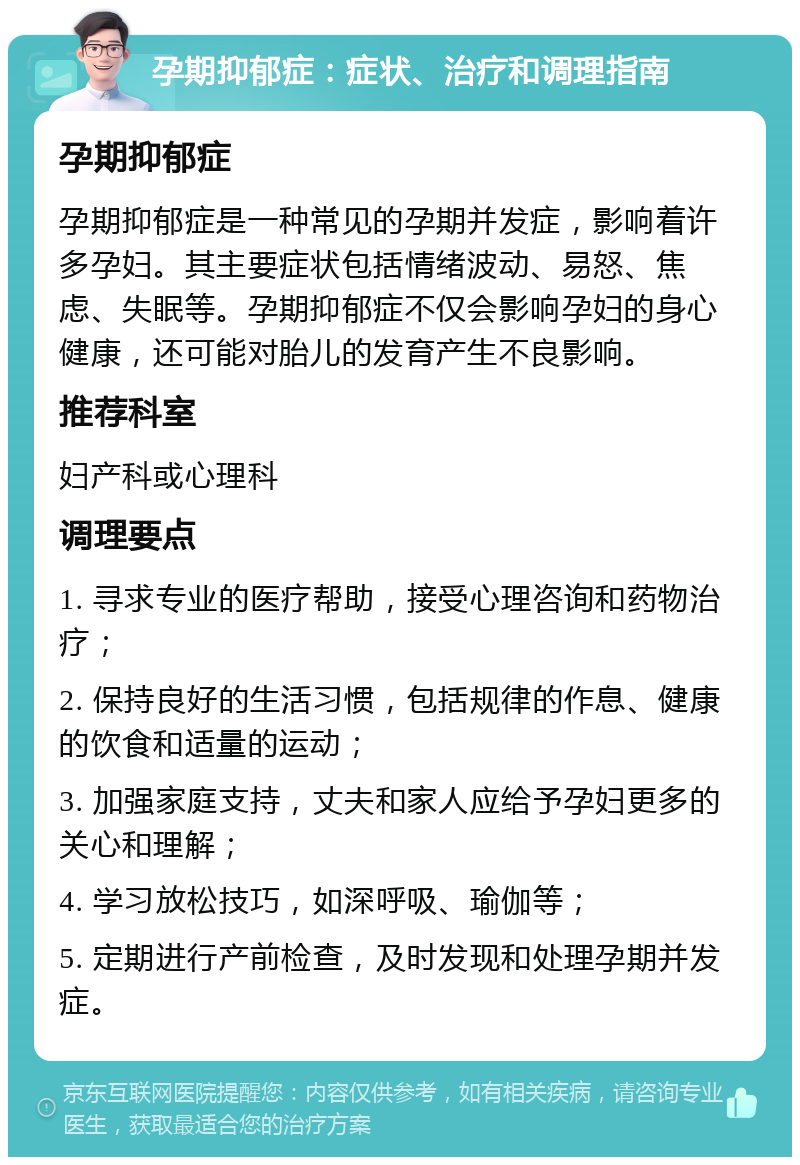 孕期抑郁症：症状、治疗和调理指南 孕期抑郁症 孕期抑郁症是一种常见的孕期并发症，影响着许多孕妇。其主要症状包括情绪波动、易怒、焦虑、失眠等。孕期抑郁症不仅会影响孕妇的身心健康，还可能对胎儿的发育产生不良影响。 推荐科室 妇产科或心理科 调理要点 1. 寻求专业的医疗帮助，接受心理咨询和药物治疗； 2. 保持良好的生活习惯，包括规律的作息、健康的饮食和适量的运动； 3. 加强家庭支持，丈夫和家人应给予孕妇更多的关心和理解； 4. 学习放松技巧，如深呼吸、瑜伽等； 5. 定期进行产前检查，及时发现和处理孕期并发症。