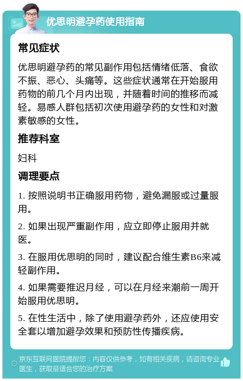 优思明避孕药使用指南 常见症状 优思明避孕药的常见副作用包括情绪低落、食欲不振、恶心、头痛等。这些症状通常在开始服用药物的前几个月内出现，并随着时间的推移而减轻。易感人群包括初次使用避孕药的女性和对激素敏感的女性。 推荐科室 妇科 调理要点 1. 按照说明书正确服用药物，避免漏服或过量服用。 2. 如果出现严重副作用，应立即停止服用并就医。 3. 在服用优思明的同时，建议配合维生素B6来减轻副作用。 4. 如果需要推迟月经，可以在月经来潮前一周开始服用优思明。 5. 在性生活中，除了使用避孕药外，还应使用安全套以增加避孕效果和预防性传播疾病。